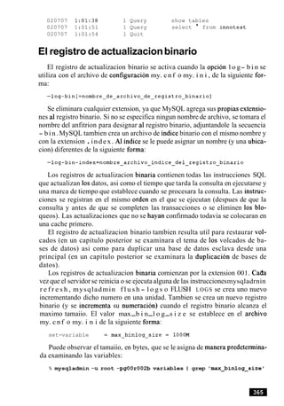 020707 1:01:38 1 Query show tables
020707 1:01:51 1 Query select * from innotest
020707 1:01:54 1 Quit
El registro de actualizacionbinario
El registro de actualizacion binario se activa cuando la opcion l o g- b i n se
utiliza con el archivo de configuracion my. cnf o my. i n i , de la siguiente for-
ma:
Se eliminara cualquier extension, ya que MySQL agrega sus propias extensio-
nes a1registro binario. Si no se especifica ningun nombre de archivo, se tomara el
nombre del anfitrion para designar a1 registro binario, adjuntandole la secuencia
- bin.MySQL tambien crea un archivo de indice binario con el mismo nombre y
con la extension .index. A1 indice se le puede asignar un nombre (y una ubica-
cion) diferentes de la siguiente forma:
Los registros de actualizacion binaria contienen todas las instrucciones SQL
que actualizan 10sdatos, asi como el tiempo que tarda la consulta en ejecutarse y
una marca de tiempo que establece cuando se procesara la consulta. Las instruc-
ciones se registran en el mismo orden en el que se ejecutan (despues de que la
consulta y antes de que se completen las transacciones o se eliminen 10s blo-
queos). Las actualizaciones que no se hayan confirmado todavia se colocaran en
una cache primero.
El registro de actualizacion binario tambien resulta util para restaurar vol-
cados (en un capitulo posterior se examinara el tema de 10s volcados de ba-
ses de datos) asi como para duplicar una base de datos esclava desde una
principal (en un capitulo posterior se examinara la duplicacion de bases de
datos).
Los registros de actualizacion binaria comienzan por la extension 001. C a h
vez que el servidor se reinicia o se ejecuta alguna de las instruccionesmysqladrnin
r e f r e s h , mysqladmin f l u s h - l o g s o FLUSH LOGS se crea uno nuevo
incrementando dicho numero en una unidad. Tambien se crea un nuevo registro
binario (y se incrementa su numeracion) cuando el registro binario alcanza el
maximo tamaiio. El valor max-b i n-l o g-s i z e se establece en el archivo
my. cnf o my. i n i de la siguiente forma:
set-variable = max-binlog-size = lOOOM
Puede observar el tamaiio, en bytes, que se le asigna de manera predetermina-
da examinando las variables:
% mysqladmin -u root -pgOOr002b variables I grep 'max-binlog-size'
 