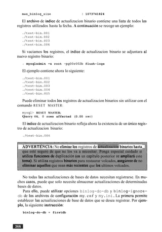 max-binlog-size I 1073741824
El archivo de indice de actualizacion binario contiene una lista de todos 10s
registros utilizados hasta la fecha. A continuacion se recoge un ejemplo:
Si vaciamos 10s registros, el indice de actualizacion binario se adjuntara a1
nuevo registro binario:
mysqladmin -u root -pgOOr002b flush-logs
El ejemplo contiene ahora lo siguiente:
Puede eliminar todos 10s registros de actualizacion binarios sin utilizar con el
comando RESET MASTER:
mysql> RESET MASTER;
Query OK, 0 rows affected (0.00 s e c )
El indicede actualizacion binario refleja ahora la existencia de un unico regis-
tro de actualizacion binario:
ADVERTENCIA:No elimine10s registros de a&alizacih binarios hasta
utiliza funciones de duplicacibn(en un capitulo posterior se ampliara este
tema). Si utiliza registros binarios para restaurar volcados, aseguresede no
elhinar aquellos que Sean mis recientes que 10sultimos volcados.
No todas las actualizaciones de bases de datos necesitan registrarse. En mu-
chos casos, puede que solo necesite almacenar actualizaciones de determinadas
bases de datos.
Para ello, puede utilizar opciones binlog-do-db y binlog-ignore-
db de 10s archivos de configuracion my. cnf y my.ini.La primera permite
establecer las actualizaciones de base de datos que se desea registrar. Por ejem-
plo, la siguiente instruction:
binlog-do-db = firstdb
 