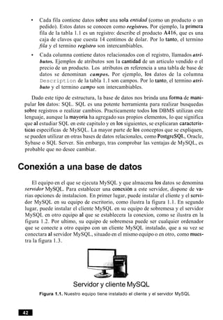 Cada fila contiene datos sobre una sola entidad (corno un producto o un
pedido). Estos datos se conocen como registros. Por ejemplo, la primera
fila de la tabla 1.1 es un registro: describe el producto A416, que es una
caja de clavos que cuesta 14 centimos de dolar. Por lo tanto, el termino
$la y el termino registro son intercambiables.
Cada columna contiene datos relacionados con el registro, llamados atri-
butos. Ejemplos de atributos son la cantidad de un articulo vendido o el
precio de un producto. Los atributos en referencia a una tabla de base de
datos se denominan campos. Por ejemplo, 10s datos de la columna
Description de la tabla 1.1 son campos. Por lo tanto, el termino atri-
buto y el termino campo son intercambiables.
Dado este tipo de estructura, la base de datos nos brinda una forma de mani-
pular 10s datos: SQL. SQL es una potente herramienta para realizar busquedas
sobre registros o realizar cambios. Practicamente todos 10s DBMS utilizan este
lenguaje, aunque la mayoria ha agregado sus propios elementos, lo que significa
que a1estudiar SQL en este capitulo y en 10s siguientes, se explicaran caracteris-
ticas especificas de MySQL. La mayor parte de 10s conceptos que se expliquen,
se pueden utilizar en otras bases de datos relacionales, como PostgreSQL, Oracle,
Sybase o SQL Server. Sin embargo, tras comprobar las ventajas de MySQL, es
probable que no desee cambiar.
Conexiona una base de datos
El equipo en el que se ejecuta MySQL y que almacena 10s datos se denomina
sewidor MySQL. Para establecer una conexion a este servidor, dispone de va-
rias opciones de instalacion. En primer lugar, puede instalar el cliente y el servi-
dor MySQL en su equipo de escritorio, como ilustra la figura 1.1. En segundo
lugar, puede instalar el cliente MySQL en su equipo de sobremesa y el servidor
MySQL en otro equipo a1 que se establecera la conexion, como se ilustra en la
figura 1.2. Por ultimo, su equipo de sobremesa puede ser cualquier ordenador
que se conecte a otro equipo con un cliente MySQL instalado, que a su vez se
conectara a1servidor MySQL, situado en el mismo equipo o en otro, como mues-
tra la figura 1.3.
Servidor y cliente MySQL
Figura 1.1. Nuestro equipo tiene instalado el cliente y el servidor MySQL
 