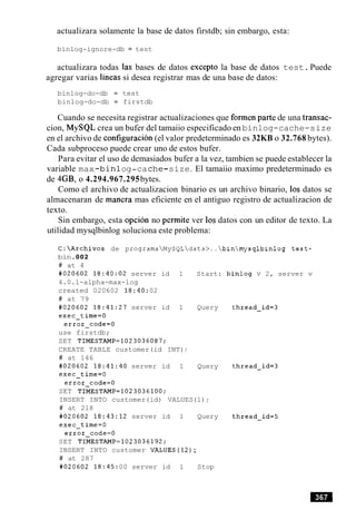 actualizara solamente la base de datos firstdb; sin embargo, esta:
binlog-ignore-db = test
actualizara todas las bases de datos except0 la base de datos test.Puede
agregar varias lineas si desea registrar mas de una base de datos:
binlog-do-db = test
binlog-do-db = firstdb
Cuando se necesita registrar actualizaciones que formen parte de una transac-
cion, MySQL crea un bufer del tamaiio especificado en binlog-cache-size
en el archivo de configuracion (el valor predeterminado es 32KB o 32.768 bytes).
Cada subproceso puede crear uno de estos bufer.
Para evitar el uso de demasiados bufer a la vez, tambien se puede establecer la
variable max-binlog-cache-size. El tamaiio maximo predeterminado es
de 4GB, o 4.294.967.295bytes.
Como el archivo de actualizacion binario es un archivo binario, 10s datos se
almacenaran de manera mas eficiente en el antiguo registro de actualizacion de
texto.
Sin embargo, esta opcion no permite ver 10sdatos con un editor de texto. La
utilidad mysqlbinlog soluciona este problema:
C:Archivos de programaMySQLdata>..binmysqlbinlog t e s t -
bin.002
# at 4
#020602 18:40:02 server id 1 Start: binlog v 2, server v
4.0.1-alpha-max-log
created 020602 18:40:02
# at 79
#020602 18:41:27 server id 1 Query
exec-time=O
error-code=O
use firstdb;
SET TIMESTAMP=1023036087;
CREATE TABLE customer(id INT);
# at 146
#020602 18:41:40 server id 1 Query
exec-time=O
error-code=O
SET TIMESTAMP=1023036100;
INSERT INTO customer(id) VALUES(1) ;
# at 218
#020602 18:43:12 server id 1 Query
exec-time=O
error-code=O
SET TIMESTAMP=1023036192;
INSERT INTO customer VALUES(12);
# at 287
#020602 l8:45:00 server id 1 Stop
 