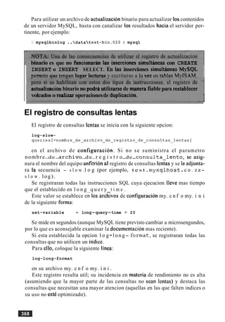 Para utilizar un archivo de actualizacion binario para actualizar 10scontenidos
de un servidor MySQL, basta con canalizar 10s resultados hacia el servidor per-
tinente, por ejemplo:
mysqlbinlog ..datatest-bin.022 I mysql
binario es que no funcionariin las inserciones sirnultbeas con CREATE
INSERT o INSERT SELECT. En las inserciones simultbeas MySQL
nermiteaue tenaan l u ~ a rIecturas v escrituras a la vez en tablas MvISAM.
'
~ctualizacibnbinario no podri utilizake de manerafiable para restablecer
volcados o realizaroperacionesde duplication.
El registro de consultas lentas
El registro de consultas lentas se inicia con la siguiente opcion:
log-slow-
queries[=nombre~de~archivoqueries[=nombre_de_archivo_de_registro_ddeeregi~tr~~de~consultas~lentas]
en el archivo de configuracion. Si no se suministra el parametro
nombre-de-archivo-d e-r e g i s t r o-de-c o n s u l t a l e n t o , s e a s i g -
nara el nombre del equipo anfitrion al registro de consultas lentas y se le adjunta-
ra la secuencia - s l o w .l o g (por ejemplo, t e s t . m y s q l h o s t .c o . z a -
s l o w . l o g ) .
Se registraran todas las instrucciones SQL cuya ejecucion lleve mas tiempo
que el establecido en l o n g q u e r y t i m e .
Este valor se establece en 10s archivos de configuracibn my. c n f o my. i n i
de la siguiente forma:
set-variable = long-query-time = 20
Se mide en segundos (aunque MySQL tiene previsto cambiar a microsengundos,
por lo que es aconsejable examinar la documentacion mas reciente).
Si esta establecida la opcion l o g-l o n g - fo r m a t , se registraran todas las
consultas que no utilicen un indice.
Para ello, coloque la siguiente linea:
log-long-format
en su archivo my. c n f o my. i n i .
Este registro resulta util; su incidencia en materia de rendimiento no es alta
(asumiendo que la mayor parte de las consultas no Sean lentas) y destaca las
consultas que necesitan una mayor atencion (aquellas en las que falten indices o
su uso no estC optimizado).
 