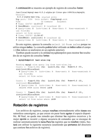 A continuacion se muestra un ejemplo de registro de consultas lentas:
Version:
4.0.1-alpha-max-log, started with:
Tcp port: 3306 Unix socket: /tmp/mysql.sock
Time Id Command Argument
# Time: 020707 13:57:57
# User@Host: root[root] @ localhost [I
# Query-time: 0 Lock-time: 0 Rows-sent: 8 Rows-examined: 8
use firstdb;
select id from sales;
# Time: 020707 13:58:47
# User@Host: root[root] @ localhost [I
# Query-time: 0 Lock-time: 0 Rows-sent: 6 Rows-examined: 8
En este registro, aparece la consulta select id f r o m sales porque no
utilizo ningun indice. La consulta podria haber utilizado un indice sobre el campo
id (10s indices se analizaron en un capitulo anterior).
Tambien puede recurrir a la utilidad mysqldumpslow para mostrar 10sresulta-
dos de un registro de consultas lentas:
% mysqldumpslow test-slow.log
Reading mysql slow query log from test-slow.log
Count: 1 Time-0.00s (0s) Lock=O.OOs (0s) Rows=O.O (0),
root[root]@localhost
# Query-time: N Lock-time: N Rows-sent: N Rows-examined: N
use firstdb;
select id from sales
Count: 1 Time=O.00s (0s) Lock=O.00s (0s) Rows=O.0 (0),
root[root] @localhost
# Query-time: N Lock-time: N Rows-sent: N Rows-examined: N
DELETE FROM sales WHERE id>N
Count: 1 Time=O.OOs (0s) Lock=O.OOs (0s) Rows=O.O (0),
root[root]@localhost
# Query-time: N Lock-time: N Rows-sent: N Rows-examined: N
select id from sales where id<N
Rotacion de registros
Los archivos de registros, aunque resultan extremadamente utiles tienen una
naturaleza cancerigena, ya que crecen sin parar hasta agotar el espacio disponi-
ble. A1 final, no queda mas remedio que eliminar 10s registros excesivos y la
mejor opcion es recurrir a alguna secuencia de comandos que se encargue de
realizar automaticamente la tarea.Para 10s registros que no resulten vitales, bas-
tar6 con utilizar la siguiente secuencia (asumiendo que partamos del directorio
que contiene 10sarchivos de registro).
 