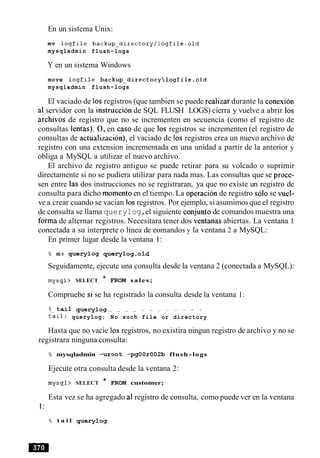 En un sistema Unix:
mv logfile backup-directory/logfile.old
mysqladmin flush-logs
Y en un sistema Windows
move logfile backup-directorylogfileeold
mysqladmin flush-logs
El vaciado de 10sregistros (que tambien se puede realizar durante la conexion
a1servidor con la instruction de SQL FLUSH LOGS) cierra y vuelve a abrir 10s
archivos de registro que no se incrementen en secuencia (como el registro de
consultas lentas). 0, en caso de que 10s registros se incrementen (el registro de
consultas de actualizacion), el vaciado de 10s registros crea un nuevo archivo de
registro con una extension incrementada en una unidad a partir de la anterior y
obliga a MySQL a utilizar el nuevo archivo.
El archivo de registro antiguo se puede retirar para su volcado o suprimir
directamente si no se pudiera utilizar para nada mas. Las consultas que se proce-
sen entre las dos instrucciones no se registraran, ya que no existe un registro de
consulta para dicho momentoen el tiempo. La operacion de registro solo se vuel-
ve a crear cuando se vacian 10sregistros. Por ejemplo, si asumimosque el registro
de consulta se llama querylog,el siguiente conjunto de comandos muestra una
forma de alternar registros. Necesitara tener dos ventanas abiertas. La ventana 1
conectada a su interprete o linea de eomandos y la ventana 2 a MySQL:
En primer lugar desde la ventana 1:
% mv querylog querylog.old
Seguidamente, ejecute una consulta desde la ventana 2 (conectada a MySQL):
mysql> SELECT * FROM sales;
Compruebe si se ha registrado la consulta desde la ventana 1:
% t a i l _querylog - - - - - - - - -
tail: querylog: No such file or directory
Hasta que no vacie 10sregistros, no existira ningun registro de archivo y no se
registrara ninguna consulta:
% mysqladmin -uroot -pgOOr002b flush-logs
Ejecute otra consulta desde la ventana 2:
mysql> SELECT * FROM customer;
Esta vez se ha agregado a1registro de consulta, como puede ver en la ventana
1:
% t a i l querylog
 
