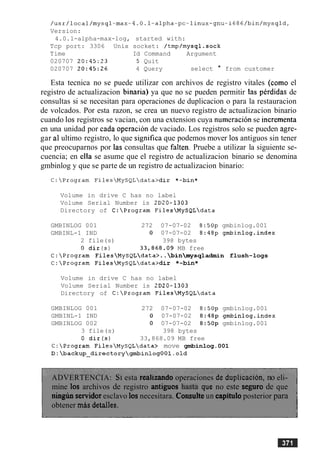 /usr/local/mysql-max-4.0.1-alpha-pc-linux-gnu-i686/bin/mysqld,
Version:
4.0.1-alpha-max-log, started with:
Tcp port: 3306 Unix socket: /tmp/mysql.sock
Time Id Command Argument
020707 20:45:23 5 Quit
020707 20:45:26 4 Query select * from customer
Esta tecnica no se puede utilizar con archivos de registro vitales (como el
registro de actualizacion binaria) ya que no se pueden permitir las perdidas de
consultas si se necesitan para operaciones de duplicacion o para la restauracion
de volcados. Por esta razon, se crea un nuevo registro de actualizacion binario
cuando 10s registros se vacian, con una extension cuya nurneracionse incrementa
en una unidad por cada operacion de vaciado. Los registros solo se pueden agre-
gar a1 ultimo registro, lo que significa que podemos mover 10santiguos sin tener
que preocuparnos por las consultas que falten. Pruebe a utilizar la siguiente se-
cuencia; en ella se asume que el registro de actualizacion binario se denomina
gmbinlog y que se parte de un registro de actualizacion binario:
Volume in drive C has no label
Volume Serial Number is 2D20-1303
Directory of C:Program FilesMySQLdata
GMBINLOG 001 272 07-07-02 8:50p gmbinlog.001
GMBINL-1 IND 0 07-07-02 8:48p gmbinlog.index
2 file(s) 398 bytes
0 dir ( s ) 33,868.09 MB free
C:Program FilesMySQLdata>..binmysqladmin flush-logs
C:Program FilesMySQLdata>dir *-bin*
Volume in drive C has no label
Volume Serial Number is 2D20-1303
Directory of C:Program FilesMySQLdata
GMBINLOG 001 272 07-07-02 8:50p gmbinlog.001
GMBINL-1 IND 0 07-07-02 8:48p gmbinlog-index
GMBINLOG 002 0 07-07-02 8:50p gmbinlog.001
3 file(s) 398 bytes
0 dir(s) 33,868.09 MB free
C:Program FilesMySQLdata> move gmbinlog.001
D:backup~directorygmbin10gOOl.old
ADVERTENCIA: SIesta realizando operaciones de duplicacion, no eli-
mine 10s archivos de registro antiguos hash que no este seguro de que
ningim servidoresclavo 10s necesitara. Consulte un capitulo posterior para
obtener d s detalles.
 