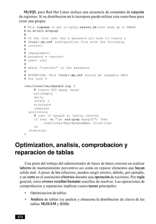 MySQL para Red Hat Linux incluye una secuencia de comandos de rotacion
de registros. Si su distribucion no la incorpora puede utilizar esta como base para
crear una propia:
# This logname is set in mysql .server.sh that ends up in /etc/
# rc.d/init.d/mysql
#
# If the root user has a password you have to create a
# /root/.my.cnf configuration file with the following
# content:
#
# [mysqladmin]
# password = <secret>
# user= root
#
# where "<secret>" is the password.
#
# ATTENTION: This /root/.my.cnf should be readable ONLY
# for root !
/usr/local/var/mysqld.log I
# create 600 mysql mysql
notifempty
daily
rotate 3
missingok
compress
postrotate
# just if mysqld is really running
if test -n "'ps acxlgrep mysqld'"; then
/~sr/local/bin/mysqladmin flush-logs
fi
endscript
}
Optimization, analisis, comprobacion y
reparacion de tablas
Una parte del trabajo del administrador de bases de datos consiste en realizar
labores de mantenimiento preventivo asi como en reparar elementos que hayan
salido mal. A pesar de 10sesfuerzos, pueden surgir errores, debido, por ejemplo,
a un corte en el suministro electric0 durante una operacion de escritura. Por regla
general, estos errores resultan bastante sencillos de resolver. Las operaciones de
comprobacion y reparacion implican cuatro tareas principales:
Optimizacion de tablas
Analisis de tablas (se analiza y almacena la distribucion de claves de las
tablas MyISAM y BDB)
 