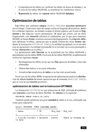 Comprobacion de tablas (se verifican las tablas en busca de errores y, en
el caso de las tablas MyISAM, se actualizan las estadisticas clave)
Reparacion de tablas (se reparan tablas MyISAM daiiadas)
Optimizacion de tablas
Las tablas que contienen campos BLOB y VARCHAR necesitan optimizarse
con el tiempo. Como estos tipos de campo varian en longitud, a1actualizar, inser-
tar o eliminar registros, no siempre ocupan el mismo espacio, por lo que se frag-
mentan y 10s espacios vacios permanecen. A1 igual que ocurre con un disco
fragmentado, esta situacion ralentiza el rendimiento por lo que para mantener
MySQL en buena forma, resultara necesario desfragmentarlo. En concreto, debe-
mos optimizar la tablas, operacion que se puede realizar de varias formas: me-
diante la instruccion OPTIMIZE TABLE,la utilidad mysqlcheck (si el servidor
esta en ejecucion) o la utilidad mysiamchk (si el servidor no se esta ejecutando o
no hay interaccion con la tabla.).
La optimizacion solo funciona en la actualidad con las tablas MyISAM y
parcialmente con las tablas BDB. En el caso de las tablas MyISAM, la optimizacion
realiza las siguientes tareas:
Desfragmenta las tablas en las que las filas aparecen divididas o han sido
eliminadas
Ordena 10s indices si no estan ordenados
Actualiza las estadisticas de indice si no han sido actualizadas
En el caso de las tablas BDB, la operacion de optimizacion analiza la distribu-
cion de claves (realiza la misma operacion que el comando ANALIZE TABLE,
que se vera en una seccion posterior).
optimizacion de tablas con la instruccionOPTIMIZE
La instruccion OPTIMIZE es una instruccion de SQL utilizada a1 establecer
una conexion a una base de datos MySQL. Su sintaxis es la siguiente:
OPTIMIZE TABLE nombre-de-tabla
Tambien puede optimizar una gran cantidad de tablas a la vez, utilizando una
coma para separarlas:
mysql> OPTIMIZE TABLE c u s t o m e r , s a l e s ;
I Table I OP I Msg-type I Msg-text
I
+ +-+- + +
I firstdb.customer I optimize I status I Table is already up
t o date I
 