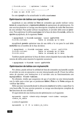 I firstdb.sales I optimize I status I OK
I
+ +-+- + +
2 rows in set (0.02 sec)
En este ejemplo se ha actualizado la tabla customer
Optirnizacion de tablas con mysqlcheck
myqlcheck es una utilidad de linea de comandos que puede realizar varias
tareas de comprobacion y reparacion ademas de operaciones de optimizacion. En
una seccion posterior se recoge una descripcion completa de todas las funciones
de esta utilidad. Para poder utilizar mysqlcheck, el servidor debe estar en ejecu-
cion. Para optimizar la tabla customer de la base de datos firstdb,utilice la
opcion mysqlcheck, de la siguiente forma:
% mysqlcheck -0 firstdb customer -uroot -pgOOr002b
firstdb.customer Table is already up to date
mysqlcheck permite optimizar mas de una tabla a la vez para lo cual debe
incluirlas tras el nombre de la base de datos:
% mysqlcheck -0 firstdb customer sales -uroot -pgOOr002b
firstdb.customer Table is already up to date
firstdb.sales Table is already up to date
Tambien puede optimizar la base de datos entera dejando fuera todas las refe-
rencias de tabla como muestra la siguiente secuencia:
% mysqlcheck -0 firstdb -uroot -pgOOr002b
Optirnizacion de tablas con myisamchk
Por ultimo, puede utilizar la utilidad de linea de comandos myisamchk cuando
el servidor no este en ejecucion o no este interactuando con el. (Vacie las tablas
antes de ejecutar esta instruccion si el servidor esta en funcionamiento con
mysqladmin flush-tables.
No obstante, tendra que asegurarse de que el servidor no esta interactuando
con la tabla para evitar que se produzcan dafios.) ~ s t aes la forma antigua de
verificar las tablas.
Debe ejecutar myisamchkdesde la ubicacion exacta de la tabla o especificar la
ruta hasta ella. En una seccion posterior se recoge una descripcion completa de
las funciones de esta utilidad.
El equivalente de una instruccion de optimizacion es el siguiente:
myisamchk -quick -check-only-changed -sort-index -analyze
nombre-de tabla
o como el siguiente:
myisamchk -q -C -S -a nombre-de-tabla
 