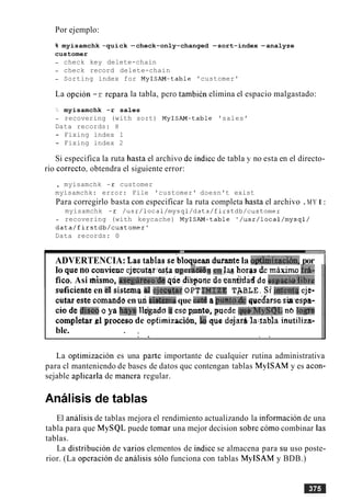 Por ejemplo:
% myisamchk -quick -check-only-changed -sort-index -analyze
customer
- check key delete-chain
- check record delete-chain
- Sorting index for MyISAM-table 'customer'
La opcion -r repara la tabla, per0 tambien elimina el espacio malgastado:
'> myisamchk -r sales
- recovering (with sort) MyISAM-table 'sales'
Data records: 8
- Fixing index 1
- Fixing index 2
Si especifica la ruta hasta el archivo dc indicc de tabla y no esta en el directo-
rio correcto: obtendra el siguiente error:
, myisamchk -r customer
myisamchk: error: File 'customer' doesn't exist
Para corregirlo basta con especificar la ruta completa hasta el archivo .MY I:
myisamchk -r /usr/local/mysql/data/fi~stdb/customer
- recovering (with keycache) MyISAM-table '/usr/local/mysql/
data/firstdb/customerl
Data records: 0
ADVERTENCIA: Las tablae sebloquean dwmtc la apthkizacibn,por I
lo queno conviene cjfcutqasta en1;ul harps de mixirno id-
flco. Asi mismo, iiscg1lr6sa~dQqYic bibisgenedeca&a$ de espaici~iibre
suficienteen el sistemad ejecWr O P ~THI.ZE T$BLE. Si'@err[$ e j e ~
cutar este cornandoen wi~i&imitque 4 rrpmm& que'd'arsesia-esph-
cio d ~ :#sea Q ys by41 llggado3 esp p t o , puede qpg'MySQL n6 lo@%
cornpietarg;l processde opfirnizacibn, &a que dejarbla..tabjainutiliza-
ble. . ,
. . . .
La optimization es una parte importante de cualquier rutina administrativa
para cl manteniendo de bases de datos quc contengan tablas MyISAM y es acon-
sejable aplicarla de manera regular.
Analisis de tablas
El analisis de tablas mejora el rendimiento actualizando la informacion de una
tabla para que MySQL puede tomar una mejor decision sobre como combinar las
tablas.
La distribucion de varios elementos de indice se almacena para su uso poste-
rior. (La operacion de analisis solo funciona con tablas MyISAM y BDB.)
 