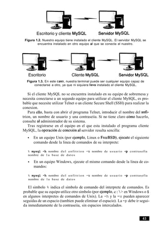 Escritorio y cliente MySQL Servidor MySQL
Figura 1.2. Nuestro equipo tiene instalado el cliente MySQL. El servidor MySQL se
encuentra instalado en otro equipo al que se conecta el nuestro.
Escritorio Cliente MySQL Sewidor MySQL
Figura 1.3. En este caso, nuestra terminal puede ser cualquier equipo capaz de
conectarse a otro, ya que ni siquiera lleva instalado el cliente MySQL.
Si el cliente MySQL no se encuentra instalado en su equipo de sobremesa y
necesita conectarse a un segundo equipo para utilizar el cliente MySQL, es pro-
bable que necesite utilizar Telnet o un cliente Secure Shell (SSH) para realizar la
conexion.
Para ello, basta con abrir el programa Telnet, introducir el nombre del anfi-
trion, un nombre de usuario y una contraseiia. Si no tiene claro como hacerlo,
consulte a1administrador de su sistema.
Tras registrarse en el equipo en el que esta instalado el programa cliente
MySQL, la operacion de conexion a1servidor resulta sencilla:
En un equipo Unix (por ejemplo, Linux o FreeBSD), ejecute el siguiente
comando desde la linea de comandos de su interprete:
% mysql -h nombre d e l a n f i t r i o n -u nombre de usuario -p contrasefia
nombre de l a base de datos
En un equipo Windows, ejecute el mismo comando desde la linea de co-
mandos:
% mysql -h nombre d e l a n f i t r i o n -u nombre de usuario -p contrasefia
nombre de l a base de datos
El simbolo 8 indica el simbolo de comando del interprete de comandos. Es
probable que su equipo utilice otro simbolo (por ejemplo, c: > en Windows o $
en algunos interpretes de comandos de Unix). La -h y la -u pueden aparecer
seguidas de un espacio (tambien puede eliminar el espacio). La -p debe ir segui-
da inmediatamente de la contraseiia, sin espacios intercalados.
 