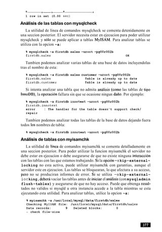 + +-+- + -t
1 row in set (0.00 sec)
Analisis de las tablas con mysqlcheck
La utilidad de linea de comandos mysqlcheck se comenta detenidamente en
una seccion posterior. El servidor necesita estar en ejecucion para poder utilizar
mysqlcheck y solo se puede aplicar a tablas MyISAM. Para analizar tablas se
utiliza con la opcion -a:
% mysqlcheck -a firstdb sales -uroot -pgOOr002b
firstdb.sales OK
Tambien podemos analizar varias tablas de una base de datos incluyendolas
tras el nombre de esta:
% mysqlcheck -a firstdb sales customer -uroot -pgOOr002b
firstdb.sales Table is already up to date
firstdb.customer Table is already up to date
Si intenta analizar una tabla que no admita analisis (como las tablas de tip0
InnoDB), la operacion fallara sin que se ocasione ningun daiio. Por ejemplo:
% mysqlcheck -a firstdb innotest -uroot -pgOOr002b
firstdb.innotest
error : The handler for the table doesn't support check/
repair
Tambien podemos analizar todas las tablas de la base de datos dejando fuera
todos 10s nombres de tabla:
% mysqlcheck -a firstdb innotest -uroot -pgOOr002b
Analisis de tablas con myisamchk
La utilidad de linea de comandos myisamchk se comenta detalladamente en
una seccion posterior. Para poder utilizar la funcion myisamchk el servidor no
debe estar en ejecucion o debe asegurarse de que no existe ninguna interaccion
con las tablas con las que estamos trabajando. Si la opcion-s kip-external-
locking no esta activa, puede utilizar myisamchk con garantias, aunque el
servidor este en ejecucion. Las tablas se bloquearan, lo que afectara a su acceso,
per0 no se produciran informes de error. Si se utiliza -s kip-external-
locking,debera vaciar las tablas antes de iniciar el analisis (con mysqladmin
flush-tables) y asegurarse de que no hay acceso. Puede que obtenga resul-
tados no validos si mysqld u otra instancia accede a la tabla mientras se esta
ejecutando esta utilidad. Para analizar tablas, utilice la opcion -a:
% myisamchk -a /usr/local/mysql/data/firstdb/sales
Checking MyISAM file: /usr/local/mysql/data/firstdb/sales
Data records: 9 Deleted blocks: 0
- check file-size
 