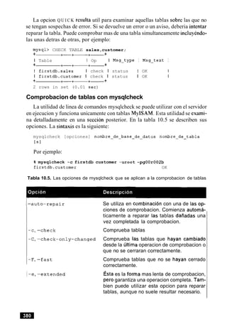 La opcion Q U I C K resulta util para examinar aquellas tablas sobre las que no
se tengan sospechas de error. Si se devuelve un error o un aviso, deberia intentar
reparar la tabla. Puede comprobar mas de una tabla simultaneamente incluyendo-
las unas detras de otras, por ejemplo:
mysql> CHECK TABLE sales,customer;
+ +-+- +- +
I Table I Op I Msg-type I Msg-text I
+ +-+- +- +
I firstdb.sales I check I status I OK 1
I firstdb.customer I check I status I OK I
+ +-+-+- +
2 rows in set (0.01 sec)
Comprobacion de tablas con mysqlcheck
La utilidad de linea de comandos mysqlcheck se puede utilizar con el servidor
en ejecucion y funciona unicamente con tablas MyISAM. Esta utilidad se exami-
na detalladamente en una seccion posterior. En la tabla 10.5 se describen sus
opciones. La sintaxis es la siguiente:
mysqlcheck [opciones] nombre-de-base-de-datos nombre-de-tabla
tsl
Por ejemplo:
% mysqlcheck -c firstdb customer -uroot -pgOOr002b
firstdb.customer OK
Tabla 10.5. Las opciones de rnysqlcheck que se aplican a la cornprobacion de tablas
Se utiliza en combinacion con una de las op-
ciones de comprobacion. Comienza automa-
ticamente a reparar las tablas daiiadas una
vez completada la comprobacion.
Comprueba tablas
Comprueba las tablas que hayan cambiado
desde la liltima operacion de comprobacion o
que no se cerraran correctamente.
Comprueba tablas que no se hayan cerrado
correctamente.
~ s t aes la forma mas lenta de comprobacion,
per0 garantiza una operacion completa. Tam-
bien puede utilizar esta opcion para reparar
tablas, aunque no suele resultar necesario.
 