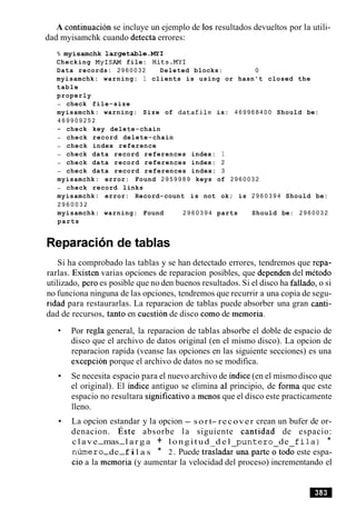 A continuacion se incluye un ejemplo de 10s resultados devueltos por la utili-
dad myisamchk cuando detecta errores:
% myisamchk largetable.MY1
Checking MyISAM file: Hits.MY1
Data records: 2 9 6 0 0 3 2 Deleted blocks: 0
myisamchk: warning: 1 clients is using or hasn't closed the
table
properly
- check file-size
myisamchk: warning: Size of datafile is: 4 6 9 9 6 8 4 0 0 Should be:
4 6 9 9 0 9 2 5 2
- check key delete-chain
- check record delete-chain
- check index reference
- check data record references index: 1
- check data record references index: 2
- check data record references index: 3
myisamchk: error: Found 2 9 5 9 9 8 9 keys of 2 9 6 0 0 3 2
- check record links
myisamchk: error: Record-count is not ok; is 2 9 6 0 3 9 4 Should be:
2 9 6 0 0 3 2
myisamchk: warning: Found 2 9 6 0 3 9 4 parts Should be: 2 9 6 0 0 3 2
parts
Reparacion de tablas
Si ha comprobado las tablas y se han detectado errores, tendremos que repa-
rarlas. Existen varias opciones de reparacion posibles, que dependen del metodo
utilizado, per0 es posible que no den buenos resultados. Si el disco ha fallado, o si
no funciona ninguna de las opciones, tendremos que recurrir a una copia de segu-
ridad para restaurarlas. La reparacion de tablas puede absorber una gran canti-
dad de recursos, tanto en cuestion de disco como de memoria.
Por regla general, la reparacion de tablas absorbe el doble de espacio de
disco que el archivo de datos original (en el mismo disco). La opcion de
reparacion rapida (veanse las opciones en las siguiente secciones) es una
excepcion porque el archivo de datos no se modifica.
Se necesita espacio para el nuevo archivo de indice (en el mismo disco que
el original). El indice antiguo se elimina a1 principio, de forma que este
espacio no resultara significative a menos que el disco este practicamente
lleno.
La opcion estandar y la opcion - sort- recover crean un bufer de or-
denacion. ~ s t eabsorbe la siguiente cantidad de espacio:
clave-mas-l a r g a + longitud d e l punter0 de f i l a ) *
n h e r o-de-fil a s * 2. Puede tras1ada;una parte ;todo este espa-
cio a la memoria (y aumentar la velocidad del proceso) incrementando el
 