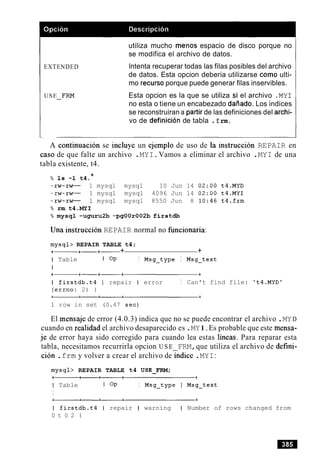 EXTENDED
USE FRM-
utiliza mucho menos espacio de disco porque no
se modifica el archivo de datos.
lntenta recuperar todas las filas posibles del archivo
de datos. Esta opcion deberia utilizarse como ulti-
mo recurso porque puede generar filas inservibles.
Esta opcion es la que se utiliza si el archivo .MYI
no esta o tiene un encabezado daiiado. Los indices
se reconstruiran a partir de las definiciones del archi-
vo de definicion de tabla . f rm.
A continuation se incluye un ejemplo de uso de la instruccion REPAIR en
caso de que falte un archivo .MYI.Vamos a eliminar el archivo .MYI de una
tabla existente, t4.
% 1s -1 t4.*
-rw-rw- 1 mysql mysql 10 Jun 14 02:OO t4.MYD
-rw-rw- 1 mysql mysql 4096 Jun 14 02:OO t4.MYI
-rw-rw- 1 mysql mysql 8550 Jun 8 10:46 t4.frm
% rm t4.MYI
% mysql -uguru2b -pgOOr002b firstdb
Una instruccion REPAIR normal no funcionaria:
mysql> REPAIR TABLE t4;
+- +-+- + +
I Table I OP I Msg-type I Msg-text
I
I firstdb.t4 ( repair I error I Can't find file: 't4.MYDt
(errno: 2) 1
1 row in set (0.47 sec)
El mensaje de error (4.0.3) indica que no se puede encontrar el archivo .MYD
cuando en realidad el archivo desaparecido es .MYI.Es probable que este mensa-
je de error haya sido corregido para cuando lea estas lineas. Para reparar esta
tabla, necesitamos recurrirla opcion U S E FRM,que utiliza el archivo de defini-
ci6n .frm y volver a crear el archivo deindice .MYI:
mysql> REPAIR TABLE t4 USE-FRM;
I Table 1 OP I Msg-type I Msg-text
I
I firstdb.t4 I repair I warning I Number of rows changed from
0 t 0 2 1
 