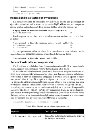 I firstdb.t4 I repair I status I OK
I
+--- +-+- + +
2 rows in set (0.46 sec)
Reparacion de las tablas con mysqlcheck
La utilidad de linea de comandos myslqcheck se utiliza con el servid
ejecucion y funciona unicamente con las tablas MyISAM (en una seccion poste-
rior se analiza detenidamente). Para reparar tablas, utilice la opcion -r:
% mysqlcheck -r firstdb customer -uroot -pgOOr002b
firstdb.customer OK
Puede reparar varias tablas a la vez incluyendo sus nombres tras el de la base
de datos:
% mysqlcheck -r firstdb customer sales -uroot -pgOOr002b
firstdb.customer OK
firstdb.sales OK
Si por alguna razon todas las tablas de la base de datos estan daiiadas, puede
repararlas en su conjunto indicando el nombre de la base de datos:
% mysqlcheck -r firstdb -uroot -pgOOr002b
Reparacion de tablas con myisamchk
Puede utilizar la utilidad de linea de comandos myisamchk (descrita en detalle
en una seccion posterior) para reparar tablas (vease tabla 10.8).
El servidor no deberia estar en ejecucion o deberiamos asegurarnos de que no
tiene lugar ninguna interaccion con las tablas con las que estamos trabajando,
como seria el caso si hubieramos empezado a trabajar con la opcion s k i p -
e x t e r n a l - l o c k i n g . Si la opcion s k i p - e x t e r n a l - l o c k i n g esta acti-
va, solo podra utilizara myisamchk para reparar tablas si esta seguro de que no se
produciran accesos simultaneos. Utilice o no la opcion s k i p - e x t e r n a 1-
l o c k i n g , necesitara vaciar las tablas antes de iniciar el proceso de reparacion
(con mys q l a d m i n f l u s h - t a b l e s ) y asegurarse de que no se produce nin-
gun acceso. Puede que obtenga resultados erroneos (con tablas marcadas como
daiiadas incluso si no lo estan) si myslqd u otra instancia accede a la tabla mien-
tras myisamchk esta en ejecucion. Su sintaxis es la siguiente:
myisamchk [opciones] [nombres-de-tablas]
Tabla 10.8. Reparacion de tablas con myisamchk
-D #, -data-f ile-length=# Especifica la longitud maxima del archivo
de datos al recrearlos.
 