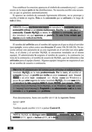 Tras establecer la conexion,apareccra el simbolode comandosmysql>,como
ocurre en la mayor parte de las distribuciones. No necesita escribir esta secuen-
cia ya que se generara automaticamente.
Si aparece un simbolo de comando ligeramente diferente, no se preocupe y
escriba el texto en negrita. ~ s t aes la convencion que se utilizara a lo largo de
todoel libro.
EUCO:Existe & a G & ' & r a de introducir la c o n t r k f h ~
aconsejable utilizar en un entorno multinsuario. Escriba -p sin introducir la
. contrasefia. Cuando MySQL se inicie,te SI
dra introducir sin que aparezca en pantal
alguien pueda vcrla a1escribirla.
dicikdt la contraseh, que pa-
la. De esta forma evitara que
El nombre del anfitrion sera el nombre del equipo en el que se aloja el servidor
(por ejemplo, www.sybex.como una direccion IP como 196.30.168.20). No ne-
cesita utilizar este parametro si ya esta registrado en el servidor (en otras pala-
bras, si el cliente y el servidor MySQL se encuentran instalados en el mismo
equipo). El administrador le asignara el nombre de usuario y la contraseiia (se
trata de la contraseiia y el nombre de usuario de MySQL, que son diferentes a 10s
utilizados para el equipo cliente). Algunos equipos inseguros no requieren el uso
de un nombre de usuario o contraseiia.
instalado MySQL en la ruta predeterminada. For lo tanto, ai escribir el
comando mysq l , es posible que reciba un error command not found
an&) o un error bad command o r file name (en Windows) a
pesar de que estar segurosde haber instalado MySQL.En este cam debe-
r i intrnrlii~ir19 nit9 rnmnlda h ~ c t nPIr l i ~ n t ~MvWIT Innr pi~rnnln/ ~ r e r/L Y + Y U V U Y " . I C U I Y b * VV...,,.VCU YLWCY -1 Y..W".W ...JYYY ,,a". "JW-y.", , U I L ,
local/build/rnysql/bin/mysql, o en Windows, algo asi como
C :mysqlbinmysql). Pregbntele a su administrador cud es la ruta
correcta si se le presenta este problerna.
Para desconectarse, basta con escribir QUIT de la siguiente forma:
mysql> QUIT
Bye
Tambien puede escribir E X I T o pulsar ControI-D.
. - -
I NOTA: MySQL no distingue entre m $ s c u l ~ ~ m;n-;=~111*=~1n1-iA-PA= 1
1*.utilizarQUIT, quit o incluso qU1t,si lo de:
 