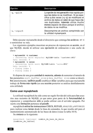 La opcion de recuperacion mas rapida por-
que 10s datos no se modifican. Si se espe-
cifica q dos veces (-q -q) se modificara el
archivo de datos en caso de que haya cla-
ves duplicadas. Ademas utiliza mucho
menos espacio de disco porque el archivo
de datos no se modifica.
Descomprime un archivo comprimido con
la utilidad myisampack.
Debe ejecutar myisamchk desde el directorio que contenga 10s archivos .MY I
o suministrar su ruta.
Los siguientes ejemplos muestran un proceso de reparacion en accion, en el
que MySQL decide si utilizar una operacion de ordenacion o una cache de
clave:
% myisamchk -r customer
- recovering (with keycache) MyISAM-table 'customer.MYI1
Data records: 0
% myisamchk -r sales
- recovering (with sort) MyISAM-table 'sales .MYI'
Data records: 9
- Fixing index 1
- Fixing index 2
Si dispone de una gran cantidad de memoria, ademas de aumentar el tamaiio de
10s parametros sort buffer size y key buffer size como se descri-
bib anteriormente, tambi~npue& establecer oGas variables para que myisamchk
trabaje de forma m6s rapid; (en una secci6n posterior se analiza detalladamente
esta utilidad).
Como usar mysqlcheck
La utilizad mysqlcheck ha sido como un regalo llovido del cielo para 10susua-
rios mas recientes de MySQL ya que antes gran parte de la funcionalidad de
reparacion y comprobacion solo se podia utilizar con el servidor apagado. Por
suerte esta limitacion pertenece a1pasado.
mysqlcheck utiliza las instruccionesCHECK, REPAIR, ANALYZE y OPTIMIZE
para realizar estas tareas desde la linea de comandos, lo que resulta util para el
mantenimiento automatizado de las bases de datos (vease la tabla 10.9).
Su sintaxis es la siguiente:
mysqlcheck [opciones] nombre-de-base-de-datos
[nombres-de-tablas]
 