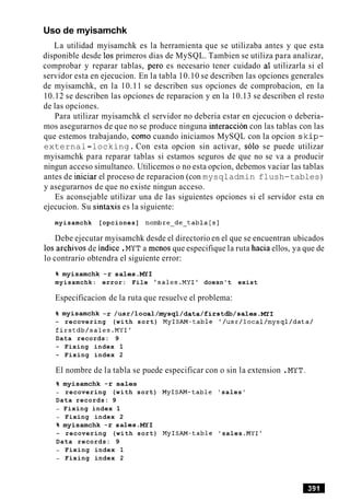 Uso de myisamchk
La utilidad myisamchk es la herramienta que se utilizaba antes y que esta
disponible desde 10s primeros dias de MySQL. Tambien se utiliza para analizar,
comprobar y reparar tablas, per0 es necesario tener cuidado a1 utilizarla si el
servidor esta en ejecucion. En la tabla 10.10 se describen las opciones generales
de myisamchk, en la 10.11 se describen sus opciones de comprobacion, en la
10.12 se describen las opciones de reparacion y en la 10.13 se describen el resto
de las opciones.
Para utilizar myisamchk el servidor no deberia estar en ejecucion o deberia-
mos asegurarnos de que no se produce ninguna interaccion con las tablas con las
que estemos trabajando, como cuando iniciamos MySQL con la opcion skip-
external-locking. Con esta opcion sin activar, solo se puede utilizar
myisamchk para reparar tablas si estamos seguros de que no se va a producir
ningun acceso simultaneo. Utilicemos o no esta opcion, debemos vaciar las tablas
antes de iniciar el proceso de reparacion (con mysqladmin flush-tables)
y asegurarnos de que no existe ningun acceso.
Es aconsejable utilizar una de las siguientes opciones si el servidor esta en
ejecucion. Su sintaxis es la siguiente:
myisamchk [opciones] nombre-de-tabla[s]
Debe ejecutar myisamchk desde el directorio en el que se encuentran ubicados
10s archivos de indice .MYT a menos que especifique la ruta hacia ellos, ya que de
lo contrario obtendra el siguiente error:
% myisamchk -r sales.MY1
myisamchk: error: File 'sales.MY1' doesn't exist
Especificacion de la ruta que resuelve el problema:
% myisamchk -r /usr/local/mysql/data/firstdb/sales.MY~
- recovering (with sort) MyISAM-table '/usr/local/mysql/data/
firstdb/sales.MYI'
Data records: 9
- Fixing index 1
- Fixing index 2
El nombre de la tabla se puede especificar con o sin la extension .MYT.
% myisamchk -r sales
- recovering (with sort) MyISAM-table 'sales'
Data records: 9
- Fixing index 1
- Fixing index 2
% myisamchk -r sales.MY1
- recovering (with sort) MyISAM-table 'sales .MYI1
Data records: 9
- Fixing index 1
- Fixing index 2
 