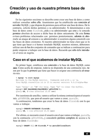 Creaciony uso de nuestra primera base de
datos
En las siguientes secciones se describe como crear una base de datos y como
realizar consultas sobre ella. Asumiremos que ha establecido una conexion a1
servidor MySQL y que dispone de permisos para utilizar una base de datos. De lo
contrario, solicite dichos permisos a su administrador. Si denominamos a esta
base de datos como firstdb,pida a su administrador que Cree y le conceda
permiso absoluto de acceso a dicha base de datos unicamente. De esta forma
evitara problemas relacionados con permisos posteriormente, ademas de aho-
rrarle un ataque a1corazon a su administrador si ocurriera alguna catastrofe con
las bases de datos existentes. Si nuestro administrador no tiene claro que es lo
que tiene que hacer o si hemos instalado MySQL nosotros mismos, deberemos
utilizar uno de 10sdos conjuntos de comandos que se indican a continuacion para
poder empezar a trabajar con la base de datos. Recuerde que solo debe introdu-
cir el texto en negrita.
Caso en el que acabemos de instalar MySQL
En primer lugar, establezca una conexion a la base de datos MySQL como
raiz.Como acaba de empezar, todavia no dispondra de una contraseiia raiz, ra-
zon por la que lo primer0 que tiene que hacer es asignar una contraseiia a1 usua-
rio raiz.
% mysql -u root mysql
Welcome to the MySQL monitor. Commands end with ; or g.
Your MySQL connection id is 15 to server version: 4.0.2-alpha-Max
Type 'help; ' or 'hlfor help. Type 'c' to clear the buffer.
mysql> SET PASSWORD=PASSWDRD ('gOOr002b');
Query OK, 0 rows affected (0.00 sec)
Por cuestionesde sencillez, vamos a utilizar la misma contraseiiapara el usuario
raiz, g00f002b,que para el usuario que vamos a crear, guru2b.
A continuacion, tendremos que crear la base de datos firstdb con la que
vamos a trabajar.
mysql> CREATE DATABASE firstdb;
Query OK, 1 row affected (0.01 sec)
Por ultimo, es necesario crear el usuario con el que vamos a trabajar, guru2b,
con la contraseiia g00r002b,y concederle permiso completo de acceso a la
base de datos firstdb:
mysql> GRANT ALL ON firstdb. to guru2b@localhost
 