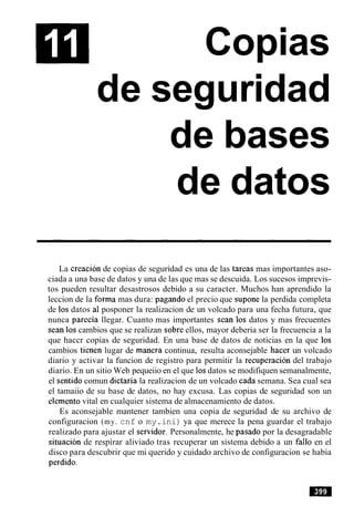 Copias
de seguridad
de bases
de datos
La creacion de copias de seguridad es una de las tareas mas importantes aso-
ciada a una base de datos y una de las que mas se descuida. Los sucesos imprevis-
tos pueden resultar desastrosos debido a su caracter. Muchos han aprendido la
leccion de la forma mas dura: pagando el precio que supone la perdida completa
de 10sdatos a1 posponer la realizacion de un volcado para una fecha futura, que
nunca parecia llegar. Cuanto mas importantes Sean 10s datos y mas frecuentes
Sean 10scambios que se realizan sobre ellos, mayor deberia ser la frecuencia a la
que haccr copias de seguridad. En una base de datos de noticias en la que 10s
cambios tienen lugar de manera continua, resulta aconsejable hacer un volcado
diario y activar la funcion de registro para permitir la recuperacion del trabajo
diario. En un sitio Web pequeiio en el que 10sdatos se modifiquen semanalmente,
el sentido comun dictaria la realizacion de un volcado cada semana. Sea cual sea
el tamaiio de su base de datos, no hay excusa. Las copias de seguridad son un
elemento vital en cualquier sistema de almacenamiento de datos.
Es aconsejable mantener tambien una copia de seguridad de su archivo de
configuracion (my. cnf o my.ini) ya que merece la pena guardar el trabajo
realizado para ajustar el servidor. Personalmente, he pasado por la desagradable
situacion de respirar aliviado tras recuperar un sistema debido a un fa110 en el
disco para descubrir que mi querido y cuidado archivo de configuracion se habia
perdido.
 