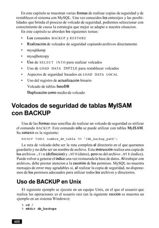 En este capitulo se muestran varias formas de realizar copias de seguridad y de
restablecer el sistema con MySQL. Una vez conocidos 10sentresijos y las posibi-
lidades que brinda el proceso de volcado de seguridad, podremos seleccionar con
conocimiento de causa la estrategia que mejor se adapte a nuestra situacion.
En este capitulo se abordan 10s siguientes temas:
Los comandos BACKUP y RESTORE
Realizacion de volcados de seguridad copiando archivos directamente
mysqldump
mysqlhotcopy
Uso de SELECT I N T O para realizar volcados
Uso de LOAD DATA INFILE para restablecer volcados
Aspectos de seguridad basados en LOAD DATA LOCAL
Uso del registro de actualizacion binario
Volcado de tablas InnoDB
Duplicacion como medio de volcado
Volcados de seguridad de tablas MylSAM
con BACKUP
Una de las formas mas sencillas de realizar un volcado de seguridad es utilizar
el comando BACKUP. Este comando solo se puede utilizar con tablas MyISAM.
Su sintaxis es la siguiente:
BACKUP TABLE nornbre-de-tabla TO '/db-backup-path';
La ruta de volcado debe ser la ruta completa a1 directorio en el que queramos
guardarlo y no debe ser un nombre de archivo. Esta instruccion realiza una copia de
10sarchivos .f r m (definicion) y .MY D (datos), per0 no del archivo .MY I (indice).
Puede volver a generar el indiceuna vez restaurada la base de datos. A1trabajar con
archivos, debe prestar atencion a la cuestion de 10s permisos. MySQL no muestra
mensajes de error muy agradables si, a1realizar la copia de seguridad, no dispone-
mos de 10spermisos adecuados para utilizar todos 10sarchivos y directorios.
Uso de BACKUP en Unix
El siguiente ejemplo se ejecuta en un equipo Unix, en el que el usuario que
realiza las operaciones es el usuario raiz (en la siguiente seccion se muestra un
ejemplo en un sistema Windows):
% cd /
% mkdir db-backups
 