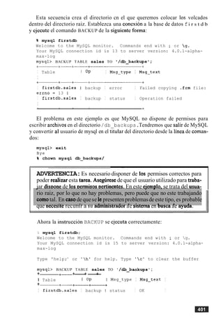 Esta secuencia crea el directorio cn el que queremos colocar 10s volcados
dentro del directorio raiz. Establezca una conexion a la base de datos fi r s t d b
y ejecute el comando BACKUP de la siguiente forma:
% mysql firstdb
Welcome to the MySQL monitor. Commands end with ; or g.
Your MySQL connection id is 13 to server version: 4.0.1-alpha-
max-log
mysql> BACKUP TABLE sales TO '/db_backupsl;
I Table I OP I Msg-type I Msg-text
I
I firstdb.sales I backup I error I Failed copying .frm file:
errno = 13 1
I firstdb.sales I backup I status I Operation failed
I
El problema en este ejemplo es que MySQL no dispone de permisos para
escribir archivos en el directorio/db backups.Tendremos que salir de MySQL
y convertir a1usuario de mysql en el titular del directorio desde la linea de coman-
dos:
mysql> exit
Bye
% chown mysql db_backups/
-
ADVERTENCIA:Es necesario disponer de 10s permisos correctos para
poder realizaresta tarea. Aseghese de que el usuario utilizado para traba-
iar dis~onede 10s~ermisos~ertinentes.En este eiem~lo.se trata del usua-
que necesne recumr a su aamuLlsrraaorae slsremaen Duscaae ayuaa.
.I .I . I -
rio raiz, por lo que no hay problemas, pero puede que no este trabajando
comotal. En casode quese le presentenproblemasde este tipo, es probable
-..-.- - _ _ : A _ - _ _ ._.-_ - .-3...:-:_r-_>-- 3 - -1-* _...--- L- . _ - _3 - __- 3 -
Ahora la instruction BACKUP se ejecuta correctamente:
2 mysql firstdb;
Welcome to the MySQL monitor. Commands end with ; or g.
Your MySQL connection id is 15 to server version: 4.0.1-alpha-
max-log
Type 'help;' or 'h' for help. Type 'cl to clear the buffer
mysql> BACKUP TABLE sales TO /d.backups ;
+ +- +------+-+
I Table I OP I Msg-type I Msg-text I
+ +- +-+------+
I firstdb.sales I backup I status I OK I
 