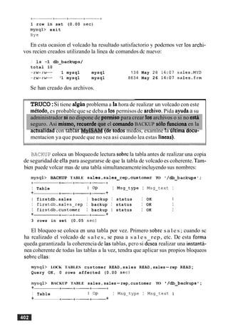 1 row in set (0.00 sec)
mysql> exit
Bye
En csta ocasion el volcado ha resultado satisfactorio y podcmos ver 10s archi-
vos recien creados utilizando la linea de comandos dc nuevo:
,' 1s -1 +backups/
total 10
-rw-rw- 1 mysql mysql 1 3 6 May 2 6 14:07 sales.MYD
-rw-rw- '1 mysql mysql 8 6 3 4 May 26 14:07 sales-frm
Se han creado dos archivos.
d
TRUCO:Si tiene algh problema a la hora de realizar un volcado con este
mttodo, es probable que se deba a 10spermisosde archivo. Pida ayudaa su
administrador si no dispone de perrniso para crear 10sarchivos o si no estA
seguro. Asi misrno, reiuerde qie el comando BACKUP sblo funciona en la
. a - a l . ~ . l - _ l a ~ n . m # , I A - i 1 - rn r t . . * - -
actualiaaa con ramas MYII)AM {aetoaos moaos, examine la umma aocu-
mentacion ya que puede que no sea asi cuando lea estas lineas).
BACKUP coloca un bloqueode lectura sobrela tabla antes de realizar una copia
de seguridad de ella para asegurarse de que la tabla de volcado es coherente. Tam-
bien puede volcar mas de una tabla simultaneamcnteincluyendo sus nombres:
mysql> BACKUP TABLE sales,sales-rep,customer TO '/db_backupsV;
+ +- +-+-+
I Table I OP I Msg-type I Msg-text I
+ +-+- +- +
I f irstdb.sales I backup I status I OK I
I firstdb.sales-rep I backup I status I OK I
I firstdb.customer I backup I status I OK I
+ +-+-+- +
3 rows in set (0.05 sec)
El bloqueo se coloca en una tabla por vez. Primero sobre s a l e s ; cuando sc
ha rcalizado el volcado de s a l e s , se pasa a s a l e s rep, etc. De esta forma
queda garantizada la coherencia de las tablas, per0 si desea realizar una instantit-
nea coherente de todas las tablas a la vez, tendra que aplicar sus propios bloqueos
sobre ellas:
mysql> LOCK TABLES customer READ,sales READ,sales-rep READ;
Query OK, 0 rows affected (0.00 sec)
mysql> BACKUP TABLE sales, sales-rep,customer TO ' /+backups ';
+ +-+-+-+
I Table I OP I Msg-type I Msg-text I
+ +-+-+- +
 
