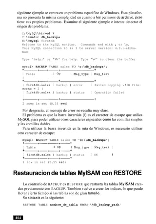 siguiente ejemplose centra en un problema especifico de Windows. Esta platafor-
ma no presenta la misma complejidad en cuanto a 10s permisos de archivo, per0
tiene sus propios problemas. Examine el siguiente ejemplo e intente detectar el
origen del problema:
C: MySQLbin>cd 
C: >mkdir db-backups
C:>mysql firstdb
Welcome to the MySQL monitor. Commands end with ; or g.
Your MySQL connection id is 3 to server version: 4.0.1-alpha-
max
Type 'help; ' or 'hl for help. Type 'c' to clear the buffer
mysql> BACKUP TABLE sales TO 'c:db_backupsl;
+ +- +-+ +
I Table I OP I Msg-type I Msg-text
I
+ +- +- + +
I firstdb.sales I backup I error I Failed copying .frm file:
errno = 2 1
I firstdb.sales I backup I status I Operation failed
I
+ +-+- + +
2 rows in set (0.33 sec)
Por desgracia, el mensaje de error no resulta muy claro.
El problema es que la barra invertida () es el caracter de escape que utiliza
MySQL para poder utilizar otros caracteres especiales comolas comillas simples
y las comillas dobles.
Para utilizar la barra invertida en la ruta de Windows, es necesario utilizar
otro caracter de escape:
mysql> BACKUP TABLE sales TO 'c:db_backupst;
+ +- +- +- +
I Table I OP I
+ +- +- +- +
I firstdb.sales I backup I
+ +- +-+- +
1 row in set (0.55 sec)
Msg-type I Msg-text I
status I OK I
Restauracionde tablas MylSAMcon RESTORE
Lo contrario de BACKUP es RESTORE que restaura las tablas MyISAM crea-
das previamente con BACKUP. Tambien vuelve a crear 10s indices, lo que puede
llevar cierto tiempo si las tablas son de gran tamaiio.
Su sintaxis es la siguiente:
RESTORE TABLE nombre-de-tabla FROM ' /db_backup~ath'
 