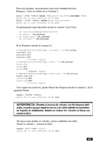 Para este ejemplo, necesitaremos tencr dos ventanas abiertas:
Bloquee y vacie las tablas en la Ventana 1:
mysql> LOCK TABLES sales READ,sales-rep READ,customer READ;
Query OK, 0 rows affected (0.00 sec)
mysql> FLUSH TABLES sales,sales-rep,customer;
Query OK, 0 rows affected (0.02 sec)
A continuacion copie las tablas dcsdc la vcntana 2 (en Unix):
cd /usr/local/mysql/data/firstdb
- cp sales.* /db-backups
L cp sales-rep.* /db-backups
cp customer. * /db-backups
0en Windows (desde la ventana 2):
C:MySQLdatafirstdb>copy customer.* c:db-backup
customer.frm
customer.MY1
customer.MYD
3 file (s) copied
C:MySQLdatafirstdb>copy sales.* c:db-backup
sales.frm
sales .MY1
sales .MYD
3 file(s) copied
C:MySQLdatafirstdb>copy sales-rep.* c:db-backup
sales-rep.frm
sales-rep .MY1
sales-rep .MYD
3 file(s) copied
Tras copiar 10sarchivos, puede liberar 10s bloqueos desde la ventana 1, de la
siguiente forma:
mysql> UNLOCK TABLES;
Query OK, 0 rows affected ( 0 . 0 0 sec)
ADVERTENCIA:Durante el proceso de volcado, con 10s bloqueos apli-
cados,nopodraagregar registrosnuevosa las tablasadem& de experimen-
tar bajadas de rendimiento. Intente no realizar 10s volcados en horas con
muchotrafico.
De nuevo para probar el volcado, vamos a eliminar una tabla
Desde la ventana 1, elimine la tabla:
mysql> DROP TABLE sales;
Query OK, 0 rows affected (0.00 sec)
 