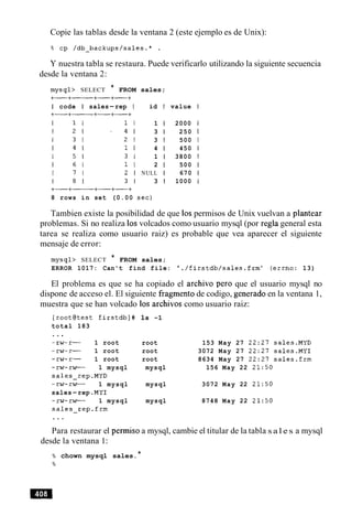 Copie las tablas desde la ventana 2 (este ejemplo es de Unix):
Y nuestra tabla se restaura. Puede verificarlo utilizando la siguiente secuencia
desde la ventana 2:
mysql> SELECT * FROM sales;
I code I sales-rep I id I value
1 1 2000
3 1 250
3 1 500
4 1 450
1 1 3800
2 1 500
NULL 1 670
3 I 1000
8 rows in set (0.00 sec)
Tambien existe la posibilidad de que 10spermisos de Unix vuelvan a plantear
problemas. Si no realiza 10svolcados como usuario mysql (por regla general esta
tarea se realiza como usuario raiz) es probable que vea aparecer el siguiente
mensaje de error:
mysql> SELECT * FROM sales;
ERROR 1017: Can't find file: ' ./firstdb/sales.frm' (errno: 13)
El problema es que se ha copiado el archivo per0 que el usuario mysql no
dispone de acceso el. El siguiente fragment0 de codigo, generado en la ventana 1,
muestra que se han volcado 10s archivos como usuario raiz:
[root@test firstdb]# 1s -1
total 183
. ..
1 root root 153 May 27 22:27 sales.MYD
1 root root 3072 May 27 22:27 sales.MY1
w - 1 root root 8634 May 27 22:27 sales.frm
-rw-rw- 1 mysql mysql 156 May 22 21:50
sales-rep.MYD
-rw-rw- 1 mysql mysql 3072 May 22 21:50
sales-rep .MY1
-rw-rw- 1 mysql mysql 8748 May 22 21:50
sales-rep.frm
Para restaurar el permiso a mysql, cambie el titular de la tabla s a l e s a mysql
desde la ventana 1:
% chown mysql sales.*
%
 