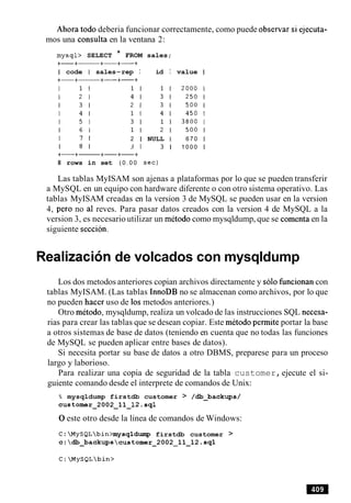 Ahora todo deberia funcionar correctamente, como puede observar si ejecuta-
mos una consulta en la ventana 2:
mysql> SELECT * FROM sales;
+-+- +-+-+
I code I sales-rep I id I value I
I 7 1 2 1 NULL 1 670 1
I 8 1 3 1 3 1 1 0 0 0 I
8 rows in set ( 0 . 0 0 sec)
Las tablas MyISAM son ajenas a plataformas por lo que se pueden transferir
a MySQL en un equipo con hardware diferente o con otro sistema operativo. Las
tablas MyISAM creadas en la version 3 de MySQL se pueden usar en la version
4, per0 no a1 reves. Para pasar datos creados con la version 4 de MySQL a la
version 3, es necesario utilizar un metodo como mysqldump, que se comenta en la
siguiente seccion.
Realization de volcados con mysqldump
Los dos metodos anteriores copian archivos directamente y solo funcionan con
tablas MyISAM. (Las tablas InnoDB no se almacenan como archivos, por lo que
no pueden hacer uso de 10smetodos anteriores.)
Otro metodo, mysqldump, realiza un volcado de las instrucciones SQL necesa-
rias para crear las tablas que se desean copiar. Este metodo permite portar la base
a otros sistemas de base de datos (teniendo en cuenta que no todas las funciones
de MySQL se pueden aplicar entre bases de datos).
Si necesita portar su base de datos a otro DBMS, preparese para un proceso
largo y laborioso.
Para realizar una copia de seguridad de la tabla customer,ejecute el si-
guiente comando desde el interprete de comandos de Unix:
% mysqldump firstdb customer > /&-backups/
customer-2002-11-12.sql
0este otro desde la linea de comandos de Windows:
C:MySQLbin>mysqldump firstdb customer >
c:db~backupscustomer~2002211~12.sql
 
