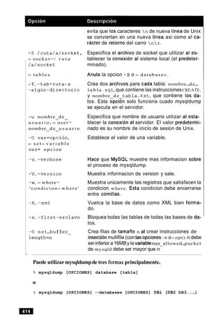 - S / r u t a / a / s o c k e t ,
- s o c k e t = / r u t a
/ a / s o c k e t
- t a b l e s
-T, - t a b = r u t a - a
- a l g u n - d i r e c t o r i o
-u nombre de- -
u s u a r i o , - user=
nombre d e u s u a r i o- -
-0 v a r = o p c i o n ,
- s e t - v a r i a b l e
v a r = o p c i o n
evita que 10s caracteres  n de nueva linea de Unix
se conviertan en una nueva linea asi como el ca-
racter de retorno del carro  n  r .
Especifica el archivo de socket que utilizar al es-
tablecer la conexion al sistema local (el predeter-
minado).
Anula la opcion -B o - d a t a b a s e s .
Crea dos archivos para cada tabla: nombre-d e-
t a b l a . s q l ,que contiene las instruccionesCREATE,
y nombre d e t a b l a . t x t , que contiene 10s da-
tos. Esta opcian solo funciona cuado mysqldump
se ejecuta en el servidor.
Especifica que nombre de usuario utilizar al esta-
blecer la conexion al servidor. El valor predetermi-
nado es su nombre de inicio de sesion de Unix.
Establece el valor de una variable.
-w, - where=
' c o n d i c i o n - w h e r e '
-0 n e t-b u f f e r -
length=n
Hace que MySQL muestre mas informacion sobre
el proceso de mysqldump.
Muestra informacion de version y sale.
Muestra unicamente 10s registros que satisfacen la
condicion where. Esta condicion debe encerrarse
entre comillas.
Vuelca la base de datos como XML bien forma-
do.
Bloquea todas las tablas de todas las bases de da-
tos.
Crea filas de tamaiio n al crear instrucciones de
insercionmultifila (con lasopciones-e o-opt).n debe
serinferior a16MBy la variablemax allowed-packet
de mysqld debe ser mayor que n:
Puede utilizarmysqldumpde tres formas principalmente.
% mysqldump [OPCIONES] database [tabla]
0
8 mysqldump [OPCIONES] --databases [OPCIONES] DB1 [DB2 DB3...]
 