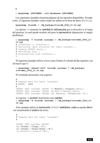 % mysqldump [OPCIONES] -all-databases [OPCIONES]
Los siguientes ejemplos muestran algunas de las opciones disponibles. En con-
creto, el siguiente ejemplo vuelca todas las tablas en la base de datos f i r stdb.
mysqldump firstdb > /db_backups/firstd.2002-11-12.sql
La opcion -vaumenta la cantidad de informacion que se devuelve a lo largo
del proceso, lo cual puede resultar util para la operacion de depuracion si surgen
problemas:
% mysqldump -v firstdb customer > /db_backups/customer~2002~11-
12.sql
# Connecting to localhost...
# Retrieving table structure for table customer.. .
# Sending SELECT query...
# Retrieving rows...
# Disconnecting from localhost...
,
El siguiente ejemplo utiliza where para limitar el volcado de 10sregistros con
id mayor que 5:
% mysqldump -where='id>5' firstdb customer > /db_backups/
customer-2002-11-12.sql
El resultado presentara este aspecto:
#
# Dumping data for table 'customer'
# WHERE: id>5
#
INSERT INTO customer VALUES (7,'Winnie', 'Dlamini',NULL);
INSERT INTO customer VALUES (6,'Neil ' ,'Beneke ' ,NULL);
INSERT INTO customer VALUES (lO,'Breyton','Tshabalala','B');
La opcion -e permite inserciones mas rapidas:
B mysqldump -e firstdb customer > /db_backups/customer~2002~11-
12.sql
Este ejemplo utiliza la instruction INSERT multilinea, como se puede obser-
var examinando el archivo de texto:
#
# Dumping data for table 'customer'
#
INSERT INTO customer VALUES
(l,'Yvonne','Clegg','X'),
(2,'Johnnyt,'Chaka-Chaka','B1),
(3,'Winston','Powers','M'),
 