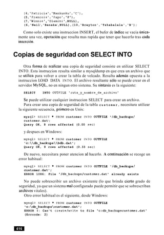 (4,'Patricia','Mankunku','C1),
(5, 'Francois','Papo', 'P'),
(7, 'Winnie' , 'Dlamini',NULL),
(6,'Neil1
,'Beneke1
,NULL),(10,'Breyton','Tshabalala','B');
Como solo existe una instruccion INSERT, el bufer de indice se vacia unica-
mente una vez, operacion que resulta mas rapida que tener que hacerlo tras cada
insercion.
Copias de seguridad con SELECT INTO
Otra forma de realizar una copia de seguridad consiste en utilizar SELECT
INTO. Esta instruccion resulta similar a mysqldump en que crea un archivo que
se utiliza para volver a crear la tabla de volcado. Resulta ademas opuesta a la
instruccion LOAD DATA INTO. El archivo resultante solo se puede crear en el
servidor MySQL, no en ningun otro sistema. Su sintaxis es la siguiente:
SELECT INTO OUTFILE lruta-y-nombre-de-archivol
Se puede utilizar cualquier instruccion SELECT para crear un archivo.
Para crear una copia de seguridad de la tabla c u s t o m e r , necesitara utilizar
la siguiente secuencia, primer0 en Unix:
mysql> SELECT FROM customer INTO OUTFILE /db_backups /
customer.datl
;
Query OK, 8 rows affected (0.00 sec)
y despues en Windows:
mysql> SELECT FROM customer INTO OUTFILE
'c:db-backupsbdb.datl;
Query OK, 8 rows affected (0.33 sec)
De nuevo, necesitara poner atencion a1 hacerlo. A continuacion se recoge un
error habitual:
mysql> SELECT FROM customer INTO OUTFILE '/db_backups/
customer.datl;
ERROR 1086: File '/db~backups/customer.datlalready exists
No puede sobrescribir un archivo existente (lo que brinda cierto grado de
seguridad, ya que un sistema ma1configurado puede permitir que se sobrescriban
archivos vitales).
Otro error habitual es el siguiente, desde Windows:
mysql> SELECT FROM customer INTO OUTFILE
'c:db_backupscustomer.dat';
ERROR 1: Can't create/write to file 'c:db~backupscustomer.dat'
(Errcode: 2)
 