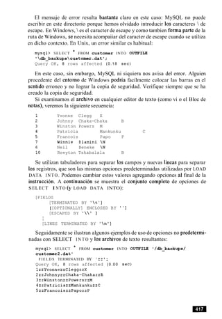 El mensaje de error resulta bastante claro en este caso: MySQL no puede
escribir en este directorio porque hemos olvidado introducir 10s caracteres  de
escape. En Windows,  es el caracter de escape y como tambien forma parte de la
ruta de Windows, se necesita acompaiiar del caracter de escape cuando se utiliza
en dicho contexto. En Unix, un error similar es habitual:
mysql> SELECT * FROM customer INTO OUTFILE
db_backupscustomer.datT;
Query OK, 8 rows affected ( 0 . 1 8 sec)
En este caso, sin embargo, MySQL ni siquiera nos avisa del error. Alguien
procedente del entorno de Windows podria facilmente colocar las barras en el
sentido erroneo y no lograr la copia de seguridad. Verifique siempre que se ha
creado la copia de seguridad.
Si examinamos el archivo en cualquier editor de texto (como vi o el Bloc de
notas), veremos la siguiente secuencia:
Yvonne Clegg X
Johnny Chaka-Chaka B
Winston Powers M
Patricia Mankunku C
Francois Papo P
Winnie Dlamini N
Neil Beneke N
Breyton Tshabalala B
Se utilizan tabuladores para separar 10scampos y nuevas lineas para separar
10s registros, que son las mismas opciones predeterminadas utilizadas por LOAD
DATA I N T O . Podemos cambiar estos valores agregando opciones a1final de la
instruction. A continuacion se muestra el conjunto completo de opciones de
SELECT I NTO (y LOAD DATA INTO):
[FIELDS
[TERMINATED BY ' t' ]
[[OPTIONALLY] ENCLOSED BY ' ' ]
[ESCAPED BY I   ' ]
I
[LINES TERMINATED BY ' no]
Seguidamente se ilustran algunos ejemplos de uso de opciones no predetermi-
nadas con SELECT I N T O y 10s archivos de texto resultantes:
mysql> SELECT * FROM customer INTO OUTFILE '/db_backups/
customer2.datt
F I E L D S TERMINATED BY ' z z ;
Query OK, 8 rows affected ( 0 . 0 0 sec)
1zzYvonnezzCleggzzX
2zzJohnnyzzChaka-ChakazzB
3zzWinstonzzPowerszzM
4zzPatriciazzMankunkuzzC
5zzFrancoiszzPapozzP
 