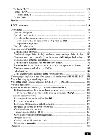 ...................................................................................................Tablas MERGE 109
Tablas HEAP ...................................................................................................... 113
..............................................................................................Tablas InnoDB 115
Tablas DBD ........................................................................................................116
...................................................................................................................Resumen 117
3. SQL Avanzado ...................................................................................................119
Operadores ..............................................................................................................120
.............................................................................................Operadores logicos 120
......................................................................................Operadores aritmeticos 121
Operadores de comparacion ........................................................................123
...............................Como usar LIKE en equivalencias de patron de SQL 127
Expresiones regulares ................................................................................... 128
Operadores bit a bit ...........................................................................................133
......................................................................................Combinaciones avanzadas 138
. .
Combinaciones internas ............................................................................... 140
Combinaciones por la izquierda(o combinacionesexternaspor la izquierda) .... 140
Combinaciones por la derecha (o combinaciones externas por la derecha) .... 143
Combinaciones externas completas ...............................................................143
Combinaciones naturales y la palabra clave USING ...................................... 144
.......Recuperacion de 10s datos encontrados en una tabla per0 no en la otra 146
Combinacion de resultados con UNION ........................................................ 147
Subselecciones .................................................................................................... 149
Como escribir subselecciones como combinaciones ....................................... 149
Como agregar registros a una tabla desde otras tablas con INSERT SELECT... 151
....................................................................Mas sobre la agregacion de registros 152
..........................Mas sobre como eliminar registros (DELETE y TRUNCATE) 153
Variable de usuario .................................................................................................. 153
Ejecucion de instrucciones SQL almacenadas en archivos .................................157
Redireccionamiento de la salida hacia un archivo ........................................... 159
Como usar 10s archivos desde la linea de comandos MySQL ................... 160
Transacciones y bloqueos ....................................................................................... 160
..........................................................Las transacciones en las tablas InnoDB 161
...........................................................................................Lecturas coherentes 163
Lectura de bloqueos para actualizaciones ...................................................... 164
Bloqueos de lectura en mod0 compartido ..................................................... 167
.............................................................................Confirmaciones automaticas 168
Transacciones en tablas DBD..................................................................... 171
Otros comportamientos transaccionales .......................................................... 173
Bloqueo de tablas ......................................................................................... 175
....................................................................Como evitar 10s bloqueos de tabla 181
Niveles de transaccion .................................................................................181
...................................................................................................................Resumen 182
 