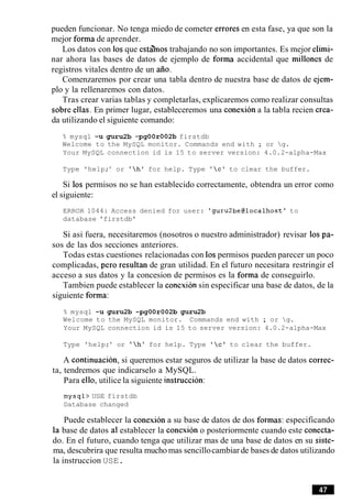 pueden funcionar. No tenga miedo de cometer errores en esta fase, ya que son la
mejor forma de aprender.
Los datos con 10sque esta'mos trabajando no son importantes. Es mejor elimi-
nar ahora las bases de datos de ejemplo de forma accidental que millones de
registros vitales dentro de un aiio.
Comenzaremos por crear una tabla dentro de nuestra base de datos de ejem-
plo y la rellenaremos con datos.
Tras crear varias tablas y completarlas, explicaremos como realizar consultas
sobre ellas. En primer lugar, estableceremos una conexion a la tabla recien crea-
da utilizando el siguiente comando:
% mysql -u guru2b -pgOOr002b firstdb
Welcome to the MySQL monitor. Commands end with ; or g.
Your MySQL connection id is 15 to server version: 4.0.2-alpha-Max
Type 'help;' or 'h' for help. Type 'c' to clear the buffer.
Si 10s permisos no se han establecido correctamente, obtendra un error como
el siguiente:
ERROR 1044: Access denied for user: 'guru2be@localhost' to
database 'firstdb'
Si asi fuera, necesitaremos (nosotros o nuestro administrador) revisar 10s pa-
sos de las dos secciones anteriores.
Todas estas cuestiones relacionadas con 10spermisos pueden parecer un poco
complicadas, per0 resultan de gran utilidad. En el futuro necesitara restringir el
acceso a sus datos y la concesion de permisos es la forma de conseguirlo.
Tambien puede establecer la conexion sin especificar una base de datos, de la
siguiente forma:
% mysql -u guru2b -pgOOr002b guru2b
Welcome to the MySQL monitor. Commands end with ; or g.
Your MySQL connection id is 15 to server version: 4.0.2-alpha-Max
Type 'help;' or 'h' for help. Type 'c' to clear the buffer.
A continuacion, si queremos estar seguros de utilizar la base de datos correc-
ta, tendremos que indicarselo a MySQL.
Para ello, utilice la siguiente instruccion:
mysql> USE firstdb
Database changed
Puede establecer la conexion a su base de datos de dos formas: especificando
base de datos a1establecer la conexion o posteriormente cuando este conecta-
do. En el futuro, cuando tenga que utilizar mas de una base de datos en su siste-
ma, descubrira que resulta mucho mas sencillocambiar de bases de datos utilizando
la instruccion USE.
 