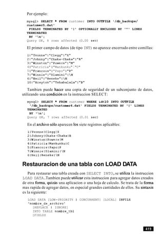Por ejemplo:
mysql> SELECT FROM customer INTO OUTFILE '/db_backups/
customer5.dato
FIELDS TERMINATED BY ' I ' OPTIONALLY ENCLOSED BY ' " ' LINES
TERMINATED
BY nt;
Query OK, 8 rows affected (0.00 sec)
El primer campo de datos (de tipo INT)no aparece encerrado entre comillas:
1I"Yvonne"I"Clegg"I"X"
2IwJohnny"I"Chaka-ChakaWI"B"
31"Winston"I"Powers"IWM"
4 1 "Patricia" I "Mankunku" I "C"
5 1 "Francois" I "Papo" 1 "P"
7l"Winniewl"Dlamini"IN
61"Neil"I"Beneke"IN
1Ol"Breyton"I"Tshabalala"l"B"
Tambien puede hacer una copia de seguridad de un subconjunto de datos,
utilizando una condicion en la instruccion SELECT:
mysql> SELECT FROM customer WHERE id<lO INTO OUTFILE
' /db_backups/customer6.datt FIELDS TERMINATED BY ' 1 ' LINES
TERMINATED
BY nl;
Query OK, 7 rows affected (0.01 sec)
En el archivo solo aparecen 10s siete registros aplicables:
Restauracion de una tabla con LOAD DATA
Para restaurar una tabla creada con SELECT INTO,se utiliza la instruccion
LOAD DATA.Tambien puede utilizar esta instruccion para agregar datos creados
de otra forma, quizas una aplicacion o una hoja de calculo. Se trata de la forma
mas rapida de agregar datos, en especial grandes cantidades de ellos. Su sintaxis
es la siguiente:
LOAD DATA [LOW-PRIORITY I CONCURRENT] [LOCAL] INFILE
'nombre-de-archivo'
[REPLACE I IGNORE]
INTO TABLE nombre-tbl
[FIELDS
 