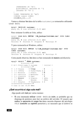 [TERMINATED BY ' t ' ]
[[OPTIONALLY] ENCLOSED BY ' ' ]
[ESCAPED BY '   I ]
I
[LINES TERMINATED BY ' n']
[IGNORE numero LINES]
[ (nornbre-col,...) 1
Vamos a eliminar 10sdatos de la tabla customer y a restaurarlos utilizando
LOAD DATA:
mysql> TRUNCATE customer;
Query OK, 0 rows affected (0.02 sec)
Para restaurar la tabla en Unix, utilice:
mysql> LOAD DATA INFILE ' /db_backups/customer.dat ' INTO TABLE
customer;
Query OK, 8 rows affected (0.01 sec)
Records: 8 Deleted: 0 Skipped: 0 Warnings: 0
Y para restaurarla en Windows, utilice:
mysql> LOAD DATA INFILE lc:db_backupscustomer.datl INTO
TABLE customer;
Query OK, 8 rows affected (0.01 sec)
Records: 8 Deleted: 0 Skipped: 0 Warnings: 0
Como puede observar, 10s datos se han restaurado de manera satisfactoria:
mysql> SELECT * FROM customer;
+--- +- +
I id I first-name I surname I initial 1
+------+- +
I 1 I Yvonne I Clegg I X I
1 2 1 Johnny I Chaka-Chaka I B I
1 3 1 Winston I Powers I M
1 4 1 Patricia I Mankunku I c
1 5 1 Francois I Papo I P
1 7 1 Winnie I Dlamini I NULL
1 6 1 Neil I Beneke I NULL
1 10 1 Breyton I Tshabalala I B
+-+------ +------+- +
8 rows in set (0.00 sec)
~ Q u eocurriria si algo sale ma13
Algo puede salir ma1 por varias razones:
Si esta intentando utilizar LOAD DATA sin exito, es probable que no
disponga de permisos para leer un archivo del servidor. El usuario que
realice la operacion de cargar 10s datos necesita disponer del privilegio
F I L E (consulte un capitulo posterior) y es necesario que el archivo se
 