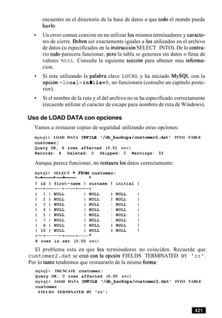 encuentre en el directorio de la base de datos o que todo el mundo pueda
leerlo.
Un error comun consiste en no utilizar 10smismos terminadores y caracte-
res de cierre. Deben ser exactamente iguales a 10s utilizados en el archivo
de datos (o especificados en la instructionSELECT INTO). De lo contra-
rio todo parecera funcionar, per0 la tabla se generara sin datos o llena de
valores NULL. Consulte la siguiente seccion para obtener mas informa-
cion.
Si esta utilizando la palabra clave LOCAL y ha iniciado MySQL con la
opcion -lo ca1-infile= 0, no funcionara (consulte un capitulo poste-
rior).
Si el nombre de la ruta y el del archivo no se ha especificado correctamente
(recuerde utilizar el caracter de escape para nombres de ruta de Windows).
Uso de LOAD DATA con opciones
Vamos a restaurar copias de seguridad utilizando otras opciones:
mysql> LOAD DATA INFILE '/db backups/customer2.dat ' INTO TABLE-
customer;
Query OK, 8 rows affected (0.01 sec)
Records: 8 Deleted: 0 Skipped: 0 Warnings: 32
Aunque parece funcionar, no restaura 10sdatos correctamente:
mysql> SELECT FROM customer;
+-+------+-+- +
I id I first-name I surname I initial I
NULL
NULL
NULL
NULL
NULL
NULL
NULL I NULL
NULL I NULL
NULL I NULL
NULL I NULL
NULL I NULL
NULL I NULL
1 6 1 NULL I NULL I NULL I
1 10 1 NULL I NULL I NULL I
+-+- +-+- +
8 rows in set (0.00 sec)
El problema esta en que 10s terminadores no coinciden. Recuerde que
customer2.dat se creoconlaopcion FIELDS TERMINATED BY ' z z ' .
Por lo tanto tendremos que restaurarlo de la misma forma:
mysql> TRUNCATE customer;
Query OK, 0 rows affected (0.00 sec)
mysql> LOAD DATA INFILE /db_backups/customer2.dat ' INTO TABLE
customer
FIELDS TERMINATED BY z z ' :
 