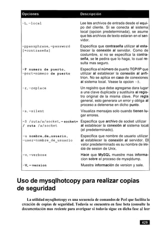-P numero de
-port=numero
puerto,
de puerto
Lee 10s archivos de entrada desde el equi-
po del cliente. Si se conecta al sistema
local (opcion predeterminada), se asume
que 10sarchivos de texto estaran en el ser-
vidor.
Especifica que contrasetia utilizar al esta-
blecer la conexion al servidor. Como de
costumbre, si no se especifica la contra-
seiia, se le pedira que lo haga, lo cual re-
sulta mas seguro.
Especifica el nimerode puerto TCPIIP que
utilizar al establecer la conexion al anfi-
trion. No se aplica en caso de conexiones
al sistema local. Vease la opcion -s.
Un registro que debe agregarse dara lugar
a una clave duplicada y sustituira al regis-
tro original de la misma clave. Por regla
general, esto generara un error y obliga al
proceso a detenerse en dicho punto.
Visualiza mensajes solo cuando tienen lu-
gar errores.
-S /ruta/a/socket,-socket= Especifica que archivo de socket utilizar
/ ruta /a/socket al establecer la conexion al sistema local
(el predeterminado).
-u nombre-de-usuario, Especifica que nombre de usuario utilizar
-user=nombre-de-usuario al establecer la conexion al servidor. El
valor predeterminado es su nombre de ini-
cio de sesion de Unix.
Hace que MySQL muestre mas informa-
cion sobre el proceso de mysqldump.
-v,-version Muestra informacion de version y sale.
Uso de mysqlhotcopy para realizarcopias
de seguridad
La utilidad mysqlhotcopy es una secuencia de comandos de Per1que facilita la
creacion de copias de seguridad. Todavia se encuentra en fase beta (consulte la
documentacionmas reciente para averiguar si todavia sigue en dicha fase a1 leer
 