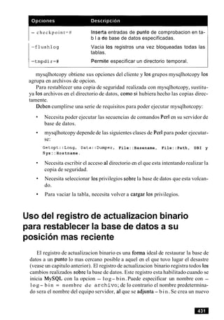 - c h e c k p o i n t = # lnserta entradas de punto de comprobacion en ta-
b l a ~de base de datos especificadas.
- f l u s h l o g Vacia 10s registros una vez bloqueadas todas las
tablas.
1 - t m p d i r = # Permite especificar un directorio temporal.
I
mysqlhotcopy obtiene sus opciones del cliente y 10sgrupos mysqlhotcopy 10s
agrupa en archivos de opcion.
Para restablecer una copia de seguridad realizada con mysqlhotcopy, sustitu-
ya 10sarchivos en el directorio de datos, como si hubiera hecho las copias direc-
tamente.
Deben cumplirse una serie de requisitos para poder ejecutar mysqlhotcopy:
Necesita poder ejecutar las secuencias de comandos Perl en su servidor de
base de datos.
mysqlhotcopy depende de las siguientes clases de Perl para poder ejecutar-
se:
Getopt::Long, Data::Dumper, File::Basename, File::Path, DBI y
S ys: : Hostname.
Necesita escribir el acceso a1directorio en el que esta intentando realizar la
copia de seguridad.
Necesita seleccionar 10sprivilegios sobre la base de datos que esta volcan-
do.
Para vaciar la tabla, necesita volver a cargar 10s privilegios.
Us0 del registro de actualizacion binario
para restablecer la base de datos a su
posicion mas reciente
El registro de actualizacion binario es una forma ideal de restaurar la base de
datos a un punto lo mas cercano posible a aquel en el que tuvo lugar el desastre
(vease un capitulo anterior). El registro de actualizacion binario registra todos 10s
cambios realizados sobre la base de datos. Este registro esta habilitado cuando se
inicia MySQL con la opcion - log- bin.Puede especificar un nombre con -
l o g - b i n = nombre de a r c h i v o ; de lo contrario el nombre predetermina-
do sera el nombre del equipo servidor, a1que se adjunta - bin. Se crea un nuevo
 