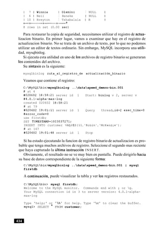 1 7 1 Winnie I Dlamini I NULL
1 6 1 Neil I Beneke I NULL
1 10 1 Breyton I Tshabalala I B
+-+- +-+- +
8 rows in set (0.00 sec)
Para restaurar la copia de seguridad, necesitamos utilizar el registro de actua-
lizacion binario. En primer lugar, vamos a examinar que hay en el registro de
actualizacion binario. No se trata de un archivo de texto, por lo que no podemos
utilizar un editor de textos ordinario. Sin embargo, MySQL incorpora una utili-
dad, mysqbinlog.
Si ejecuta esta utilidad en uno de 10sarchivos de registro binario se generaran
10scontenidos del archivo.
Su sintaxis es la siguiente:
mysqlbinlog ruta-al-registro-de actualization-binario
Veamos que contiene el registro:
C:MySQLbin>mysqlbinlog ..dataspeed-demon-bin.OO1
# at 4
#020602 18:58:21 server id 1 Start: binlog v 2, server v
#4.0.1-alpha-max-log
created 020602 18:58:21
# at 79
#020602 19:01:11 server id 1 Query thread-id=2 exec-time=O
#error-code=O
use firstdb;
SET TIMESTAMP=1023037271;
INSERT INTO customer VALUES(ll,'Robin','McKenzie');
# at 167
#020602 19:01:48 server id 1 Stop
Si ha estado ejecutando la funcion de registro binario de actualizacion es pro-
bable que tenga muchos archivos de registro. Seleccione el segundo mas reciente
que haya capturado la ultima instruction INSERT.
Obviamente, el resultado no se ve muy bien en pantalla. Puede dirigirlo hacia
su base de datos correspondiente de la siguiente forma:
C:MySQLbin>mysqlbinlog ..dataspeed-demon-bin.001 1 mysql
firstdb
A continuacion, puede visualizar la tabla y ver 10s registros restaurados.
C:MySQLbin> mysql firstdb;
Welcome to the MySQL monitor. Commands end with ; or g.
Your MySQL connection id is 3 to server version: 4.0.1-alpha-
max-log
Type 'help;' or 'h' for help. Type 'c' to clear the buffer.
mysql> SELECT * FROM customer;
 