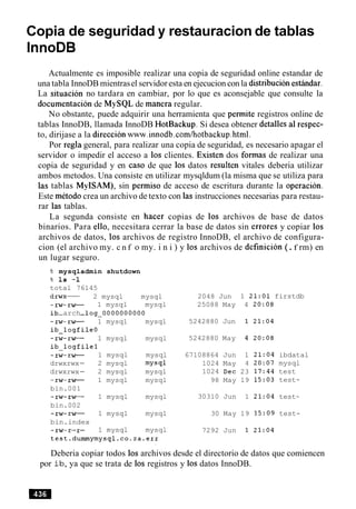 Copia de seguridad y restauracion de tablas
Actualmente es imposible realizar una copia de seguridad online estandar de
una tabla InnoDB mientrasel servidoresta en ejecucion con la distribucionesthdar.
La situacion no tardara en cambiar, por lo que es aconsejable que consulte la
documentacion de MySQL de manera regular.
No obstante, puede adquirir una herramienta que permite registros online de
tablas InnoDB, llamada InnoDB HotBackup. Si desea obtener detalles a1respec-
to, dirijase a la direccion www.innodb.com/hotbackup.html.
Por regla general, para realizar una copia de seguridad, es necesario apagar el
servidor o impedir el acceso a 10s clientes. Existen dos formas de realizar una
copia de seguridad y en caso de que 10s datos resulten vitales deberia utilizar
ambos metodos. Una consiste en utilizar mysqldum (la misma que se utiliza para
las tablas MyISAM), sin permiso de acceso de escritura durante la operacion.
Este metodo crea un archivo de texto con las instrucciones necesarias para restau-
rar las tablas.
La segunda consiste en hacer copias de 10s archivos de base de datos
binarios. Para ello, necesitara cerrar la base de datos sin errores y copiar 10s
archivos de datos, 10s archivos de registro InnoDB, el archivo de configura-
cion (el archivo my. c n f o my. i n i ) y 10s archivos de definicion (.f rm) en
un lugar seguro.
% mysqladmin shutdown
% 1s -1
total 76145
drwx- 2 mysql mysql
-rw-rw- 1 mysql mysql
ib-arch-log~0000000000
-rw-rw- 1 mysql mysql
ib-logfile0
-rw-rw- 1 mysql mysql
ib-logfilel
-rw-rw- 1 mysql mysql
drwxrwx- 2 mysql mysql
drwxrwx- 2 mysql mysql
-rw-rw- 1 mysql mysql
bin.001
-rw-rw- 1 mysql mysql
bin.002
-rw-rw- 1 mysql mysql
bin.index
r - - 1 mysql mysql
2048 Jun
25088 May
5242880 Jun
5242880 May
67108864 Jun
1024 May
1024 Dec
98 May
30310 Jun
30 May
7292 Jun
1 21:01 firstdb
4 20:08
1 21:04 ibdatal
4 20:07 mysql
23 17:44 test
19 15:03 test-
1 21:04 test-
19 15:09 test-
Deberia copiar todos 10s archivos desde el directorio de datos que comiencen
por ib, ya que se trata de 10s registros y 10s datos InnoDB.
 