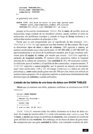 surname VARCHAR(40),
firstpame VARCHAR (30),
commission TINYINT
) ;
se generaria este error:
ERROR 1064: You have an error in your SQL syntax near
'TABLES sales-reps(emp1oyee-number INT,surname
VARCHAR (40),f irst-name VARCHAR (30)' at line 1
porque se ha escrito erroneamente TABLE.Por lo tanto, a1 escribir texto en
mayusculas tenga cuidado de no introducir errores; puede cambiar el texto en
minusculas sin problemas (siempre y cuando se haga de forma uniforme y se
utilicen 10s mismos nombres de principio a fin).
Puede que se este preguntando por el significado de 10s terminos INT,
VARCHAR y TINYINT que aparecen tras 10s nombres de 10s campos. Es lo que
se denominan tipos de datos o tipos de columna. INT equivale a entero, un
numero sin decimales cuyo valor oscila entre -2.147.483.648 y 2.147.483.647. Es
aproximadamente a un tercio de la poblacion mundial, por lo que resultara sufi-
ciente para el equipo de ventas, por mucho que crezca. VARCHAR equivale a
caracter de longitud variable. El numero entre parentesis indica la longitud
maxima de la cadena de caracteres. Una cantidad de 30 y 40 caracteres resulta-
ra suficiente para el nombre y el apellido de 10s comerciales, respectivamente. Y
TINYINT equivale a entero pequeiio, por lo general un numero sin decimales
cuyo valor oscila entre -128 y 127. El campo comrnission indica un valor de
porcentaje y, como nadie puede ganar mas del 100 por cien, basta con utilizar un
numero entero pequeiio. En el siguiente capitulo se analizaran detalladamente 10s
distintos tipos de columna y cuando utilizarlos.
Listado de las tablas de una base de datos con SHOW TABLES
Ahora que ya tenemos una tabla, podemos confirmar su existencia con SHOW
TABLES:
mysql> SHOW TABLES;
-+
I Tables-in-firstdb I
+ +
I sales-rep I
-+
1 row in set (0.00 sec)
SHOW TABLES muestra todas las tablas existentes en la base de datos ac-
tual. En el caso de nuestra tabla f i r stdb solo tenemos una: s a l e s-rep. Por
lo tanto, a menos que tenga un problema de memoria, este comando no resulta de
gran utilidad en este momento. Sin embargo, en las bases de datos de gran tama-
iio compuestas por una gran cantidad de tablas, este comando resultara de utili-
 
