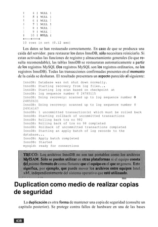 I 4 1 NULL I
1 5 1 NULL I
I 6 1 NULL I
I 7 1 NULL 1
I 8 1 NULL I
I 9 1 NULL I
1 10 I N U L L I
+-+-+
10 rows in set
Los datos se han restaurado correctamente. En caso de que se produzca una
caida del servidor. para restaurar 10s datos InnoDB, solo necesitara reiniciarlo. Si
estan activadas las funciones de registro y almacenamiento generales (lo que re-
sulta recomendable), las tablas InnoDB se restauraran automaticamente a partir
de 10s registros MySQL (10s registros MySQL son 10s registros ordinarios, no 10s
registros InnoDB). Todas las transacciones confirmadas presentes en el momento
de la caida se desharan. El resultado presentara un aspect0 parecido a1siguiente:
InnoDB: Database was not shut down normally.
InnoDB: Starting recovery from log files...
InnoDB: Starting log scan based on checkpoint at
InnoDB: log sequence number 0 24785115
InnoDB: Doing recovery: scanned up to log sequence number 0
24850631
InnoDB: Doing recovery: scanned up to log sequence number 0
24916167
InnoDB: 1 uncommitted transaction(s) which must be rolled back
InnoDB: Starting rollback of uncommitted transactions
InnoDB: Rolling back trx no 982
InnoDB: Rolling back of trx no 98 completed
InnoDB: Rollback of uncommitted transactions completed
InnoDB: Starting an apply batch of log records to the
database...
InnoDB: Apply batch completed
InnoDB: Started
mysqld: ready for connections
W S A M . Solo se pueden utilizar en otras plataformas si el equipo consta
@$$rnismoformato de coma flotante que el equipoen el que segenera. Esto
sighca, por ejemplo, que puede mover 10s archivos entre equipos Intel
x86,independientementedel sistema operativo que est6 utilizando.
. I ... a .a, -
Duplication como medio de realizar copias
de seguridad
La duplicacion es otra forma de mantener una copia de seguridad (consulte un
capitulo posterior). Se protege contra fallos de hardware en una de las bases
 
