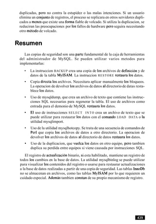 duplicadas, per0 no contra la estupidez o las malas intenciones. Si un usuario
elimina un conjunto de registros, el proceso se replicara en otros servidores dupli-
cados a menos que existe una forma fiable de volcado. Si utiliza la duplicacion, se
reduciran las preocupaciones por 10sfallos de hardware per0 seguira necesitando
otro metodo de volcado.
Resumen
Las copias de seguridad son una parte fundamental de la caja de herramientas
del administrador de MySQL. Se pueden utilizar varios metodos para
implementarlas:
La instruccion BACKUP crea una copia de 10sarchivos de definicion y de
datos de la tabla MyISAM. La instruccion RESTORE restaura 10sdatos.
Copia directa 10sarchivos. Necesitara aplicar manualmente 10s bloqueos.
La operacion de devolver 10sarchivos de datos a1directorio de datas resta-
blece 10sdatos.
Uso de mysqldump, que crea un archivo de texto que contiene las instruc-
ciones SQL necesarias para regenerar la tabla. El uso de archivos como
entrada para el demonio de MySQL restaura 10sdatos.
El uso de instrucciones SELECT I N T O crea un archivo de texto que se
puede utilizar para restaurar 10s datos con el comando LOAD DATA o la
utilidad mysqlimport.
Uso de la utilidad mysqlhotcopy. Se trata de una secuencia de comandosde
Per1 que copia 10s archivos de datos a otro directorio. La operacion de
devolver 10s archivos de datos a1directorio de datos restaura 10sdatos.
Uso de la duplicacion, que vuelca 10s datos en otro equipo, per0 tambien
duplica su perdida entre equipos si viene causada por instrucciones SQL.
El registro de actualizacion binario, si esta habilitado, mantiene un registro de
todos 10s cambios en la base de datos. La utilidad mysqlbinlog se puede utilizar
para visualizar 10scontenidos del registro o usarse para restaurar actualizaciones
a la base de datos realizadas a partir de una copia de seguridad. Las tablas InnoDb
no se almacenan en archivos, como las tablas MyISAM por lo que requieren un
cuidado especial. Ademas tambien constan de su propio mecanismo de registro.
 