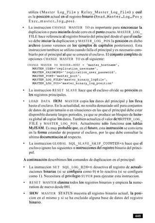 utiliza (Master Log F i l e y Relay M a s t e r Log F i l e ) y cual
es la posicibn actual enel registro binari&(~ead- aster-Log-Pos y
Exec-m a s t e r-l o g-pos).
La instruccion CHANGE MASTER TO es importante para sincronizar la
duplicacion o para iniciarla desde cero en el punto exacto. MASTER LOG
FILE hace referencia a1registro binario del principal desde el que elescl;
vo debe iniciar la duplicacion y MASTER LOG POS la posicion en dicho
archivo (como veremos en 10s ejemplosde caiitulos posteriores). Esta
instruccion tambien se utiliza cuando falla el principal y es necesario cam-
biarlo por el principal a1que se conecte el esclavo. El conjunto completode
opciones CHANGE MASTER TO es el siguiente:
CHANGE MASTER TO MASTER-HOST = 'master-hostname ',
MASTER-USER='repli~ation~username',
MASTER-PASSWORD="replication-user-password',
MASTER-PORT='master-port',
MASTER-LOG-FILE='master-binary-logfile',
MASTER-LOG-POS='master-binary-log-position'
La instruccion RESET SLAVE hace que el esclavo olvide su posicion en
10s registros principales.
LOAD DATA FROM MASTER copia 10s datos del principal y 10s lleva
hasta el esclavo. En la actualidad, no resulta demasiado util para conjuntos
de datos de gran tamaiio o en situaciones en las que el principal debe estar
disponible durante largos periodos, ya que se produce un bloqueo de lectu-
ra global a1copiar 10sdatos. Tambien actualiza el valor MASTER LOG
FILE y MASTER LOG POS. Actualmente so10 funciona con-tablai
MyISAM. Es muy probable que, en el futuro, esta instruccibn se convierta
en la forma estandar de preparar el esclavo, por lo que debe consultar la
ultima documentacion a1respecto.
La instruccion GLOBAL SQL SLAVE S K I P COUNTER=n hace que el
esclavo ignore las siguientes n&trucciGnes deGegistrobinario del princi-
pal.
A continuacion describimos 10s comandos de duplicacion en el principal:
La instruccion SET SQL LOG BIN=n desactiva el registro de actuali-
zaciones binarias (si se cc%figura como 0) o lo reactiva (si se configura
como 1). Necesitara el privilegio SUPER para ejecutar esta instruccion.
RESET MASTER elimina todos 10s registros binarios y empieza la nume-
ration de nuevo desde 00 1.
SHOW MASTER STATUS muestra el registro binario actual, la posi-
cion en el mismo y si se ha excluido alguna base de datos del registro
binario.
 