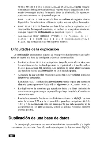 PURGE MASTER LOGS nombre-de-archivo-de-registrobinario
elimina todos 10sregistros anteriores a1registro binario especificado. Com-
pruebe que ningun esclavo lo necesita antes de eliminarlo. En apartados
posteriores veremos un ejemplo a1 respecto.
SHOW MASTER LOGS muestra la lista de archivos de registro binario
disponibles. Normalmentese utiliza esta opcion antes de aplicar la anterior.
SHOW SLAVE HOSTS devuelve una lista de 10sesclavos registrados en el
principal (de forma predeterminada, un esclavo no se registra a si mismo,
sino que requiere la configuration de la opcion report-host).
Lainstruccion SHOW BINLOG EVENTS [ I N 'nombre de re-
gistro' ] [ FROM pos ] [ L I M I T [desplazamiento, ]
filas1 lee instrucciones de 10s registros binarios.
Dificultades de la duplicacion
A continuacion enumeramos algunos de 10saspectos fundamentales que debe
tener en cuenta a la hora de configurar y ejecutar la duplicacion:
Las instrucciones FLUSH no se duplican, lo que le puede afectar si actua-
liza directamente las tablas de permiso en el principal y, tras ello, utiliza
FLUSH para activar 10s cambios. Los cambios no seran efectivos hasta
que tambien ejecute una instruction FLUSH en dicho punto.
Asegurese de que tanto 10s principales como 10sesclavos tienen el mismo
conjuntode caracteres.
La funcionRAND ( ) nofuncionacorrectamentecuando se pasa una expresion
aleatoria comoargumento.Puede utilizar algo comoUN I X-T IMESTAMP ( ) .
La duplicacion de consultas que actualizan datos y utilizan variables de
usuario no es segura (aunque es probable que haya cambiado. Consulte su
documentacion).
La duplicacion suele funcionar con distintas versiones de MySQL, incluso
entre la version 3.23.x y la version 4.0.x, per0 hay excepciones (4.0.0,
4.0.1 y 4-02 no finciona entre si), razon por la que debe consultar en la
documentacion. En caso contrario, utilice las ultimas versiones siempre
que sea posible.
Duplicacion de una base de datos
En este ejemplo, crearemos una nueva base de datos con una tabla y la dupli-
caremos en otro servidor. Para ellotendra que disponer de dos servidores MySQL
 