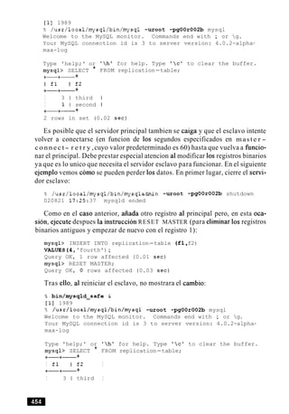 [I] 1989
% /usr/local/mysql/bin/mysql -uroot -pgOOr002b mysql
Welcome to the MySQL monitor. Commands end with ; or g.
Your MySQL connection id is 3 to server version: 4.0.2-alpha-
max-log
Type 'help;' or
mysql> SELECT *
+-+- +
I £1 I £2
+-+- +
I 3 1 third
I 1 l second
+-+- +
'hl for help. Type 'c' to clear the buffer.
FROM replication-table;
2 rows in set (0.02 sec)
Es posible que el servidor principal tambien se caiga y que el esclavo intente
volver a conectarse (en funcion de 10s segundos especificados en maste r -
c o n n e c t- r e t r y ,cuyo valor predeterminado es 60) hasta que vuelva a funcio-
nar el principal. Debe prestar especial atencion a1modificar 10s registros binarios
ya que es lo unico que necesita el servidor esclavo para funcionar. En el siguiente
ejemplo vemos como se pueden perder 10sdatos. En primer lugar, cierre el servi-
dor esclavo:
% /usr/local/mysql/bin/mysqladmin -uroot -pgOOrO02b shutdown
020821 17:25:37 mysqld ended
Como en el caso anterior, aiiada otro registro a1 principal pero, en esta oca-
sion, ejecute despues la instruccion RESET MASTER (para eliminar 10sregistros
binarios antiguos y empezar de nuevo con el registro 1):
mysql> INSERT INTO replication-table (fl,f2)
VALUES(4, 'fourth');
Query OK, 1 row affected (0.01 sec)
mysql> RESET MASTER;
Query OK, 0 rows affected (0.03 sec)
Tras ello, a1 reiniciar el esclavo, no mostrara el cambio:
% bin/mysqld-safe C
[I] 1989
% /usr/local/mysql/bin/mysql -uroot -pgOOr002b mysql
Welcome to the MySQL monitor. Commands end with ; or g.
Your MySQL connection id is 3 to server version: 4.0.2-alpha-
max-log
Type 'help;' or 'h' for help. Type 'c' to clear the buffer.
mysql> SELECT * FROM replication-table;
+-+- +
I £1 I £2 I
+-+- +
I 3 1 third I
 