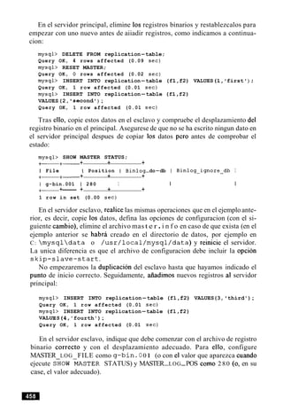 En el servidor principal, elimine 10s registros binarios y restablezcalos para
empezar con uno nuevo antes de aiiadir registros, como indicamos a continua-
cion:
mysql> DELETE FROM replication-table;
Query OK, 4 rows affected (0.09 sec)
mysql> RESET MASTER;
Query OK, 0 rows affected (0.02 sec)
mysql> INSERT INTO replication-table (f1,f2) VALUES (1, first ) ;
Query OK, 1 row affected (0.01 sec)
mysql> INSERT INTO replication-table (f1,f2)
VALUES(2, ' second') ;
Query OK, 1 row affected (0.01 sec)
Tras ello, copie estos datos en el esclavo y compruebe el desplazamiento del
registro binario en el principal. Asegurese de que no se ha escrito ningun dato en
el servidor principal despues de copiar 10s datos per0 antes de comprobar el
estado:
mysql> SHOW MASTER STATUS;
+- +- + + +
I File I Position I Binlog-do-db I Binlog-ignore-db I
+- +- + + +
I g-bin.001 1 280 I I I
+- +------ + + +
1 row in set (0.00 sec)
En el servidor esclavo, realice las mismas operaciones que en el ejemplo ante-
rior, es decir, copie 10s datos, defina las opciones de configuracion (con el si-
guiente cambio), elimine el archivo mas t e r .i n f o en caso de que exista (en el
ejemplo anterior se habra creado en el directorio de datos, por ejemplo en
C:  m y s q l  d a t a o / u s r / l o c a l / m y s q l / d a t a ) y reinicie el servidor.
La unica diferencia es que el archivo de configuracion debe incluir la opcion
s k i p - s l a v e - s t a r t .
No empezaremos la duplicacion del esclavo hasta que hayamos indicado el
punto de inicio correcto. Seguidamente, afiadimos nuevos registros a1 servidor
principal:
mysql> INSERT INTO replication-table (fl ,f2) VALUES(3, third');
Query OK, 1 row affected (0.01 sec)
mysql> INSERT INTO replication-table (fl ,f2)
VALUES(4,'fourth');
Query OK, 1 row affected (0.01 sec)
En el servidor esclavo, indique que debe comenzar con el archivo de registro
binario correcto y con el desplazamiento adecuado. Para ello, configure
MASTER LOG FILE como g-bin . 0 01 (o con el valor que aparezca cuando
ejecute SHOW-&ASTER STATUS) y MASTER-LOG-POS como 2 80 (0, en su
case, el valor adecuado).
 